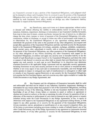 any Guarantor's covenant to pay a portion of the Guaranteed Obligations, such judgment shall
not be deemed to release such Guarantor from its covenant to pay the portion of the Guaranteed
Obligations that is not the subject of such suit, and such judgment shall not, except to the extent
satisfied by such Guarantor, limit, affect, modify or abridge any other Guarantor's liability
hereunder in respect of the Guaranteed Obligations;


                (e)     any Beneficiary, upon such terms as it deems appropriate, without notice
or demand and without affecting the validity or enforceability hereof or giving rise to any
reduction, limitation, impairment, discharge or termination of any Guarantor's liability hereunder,
from time to time may (i) renew, extend, accelerate, increase the rate of interest on, or otherwise
change the time, place, manner or terms of payment of the Guaranteed Obligations; (ii) settle,
compromise, release or discharge, or accept or refuse any offer of performance with respect to,
or substitutions for, the Guaranteed Obligations or any agreement relating thereto and/or
subordinate the payment of the same to the payment of any other obligations; (iii) request and
accept other guaranties ofthe Guaranteed Obligations and take and hold security for the payment
hereof or the Guaranteed Obligations; (iv) release, surrender, exchange, substitute, compromise,
settle, rescind, waive, alter, subordinate or modify, with or without consideration, any security
for payment of the Guaranteed Obligations, any other guaranties of the Guaranteed Obligations,
or any other obligation of any Person (including any other Guarantor) with respect to the
Guaranteed Obligations; (v) enforce and apply any security now or hereafter held by or for the
benefit of such Beneficiary in respect hereof or the Guaranteed Obligations and direct the order
or manner of sale thereof, or exercise any other right or remedy that such Beneficiary may have
against any such security, in each case as such Beneficiary in its discretion may determine
consistent herewith or the applicable Hedge Agreement and any applicable security agreement,
including foreclosure on any such security pursuant to one or more judicial or nonjudicial sales,
whether or not every aspect of any such sale is commercially reasonable, and even though such
action operates to impair or extinguish any right of reimbursement or subrogation or other right
or remedy of any Guarantor against Borrowers or any security for the Guaranteed Obligations;
(vi) exercise the Exit Facilities Option; and (vii) exercise any other rights available to it under the
Credit Documents or any Hedge Agreements; and


                (f)     this Guaranty and the obligations of Guarantors hereunder shall be valid
and enforceable and shall not be subject to any reduction, limitation, impairment, discharge or
termination for any reason (other than payment in full of the Guaranteed Obligations), including
the occurrence of any of the following, whether or not any Guarantor shall have had notice or
knowledge of any of them: (i) any failure or omission to assert or enforce or agreement or
election not to assert or enforce, or the stay or enjoining, by order of court, by operation oflaw or
otherwise, of the exercise or enforcement of, any claim or demand or any right, power or remedy
(whether arising under the Credit Documents or any Hedge Agreements, at law, in equity or
otherwise) with respect to the Guaranteed Obligations or any agreement relating thereto, or with
respect to any other guaranty of or security for the payment of the Guaranteed Obligations;
(ii) any rescission, waiver, amendment or modification of, or any consent to departure from, any
of the terms or provisions (including provisions relating to events of default) hereof, any of the
other Credit Documents, any of the Hedge Agreements or any agreement or instrument executed
pursuant thereto, or of any other guaranty or security for the Guaranteed Obligations, in each

                                                 140
 