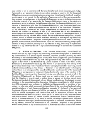 case whether or not in accordance with the terms hereof or such Credit Document, such Hedge
Agreement or any agreement relating to such other guaranty or security; (iii) the Guaranteed
Obligations, or any agreement relating thereto, at any time being found to be illegal, invalid or
unenforceable in any respect; (iv) the application of payments received from any source (other
than payments received pursuant to the other Credit Documents or any of the Hedge Agreements
or from the proceeds of any security for the Guaranteed Obligations, except to the extent such
security also serves as collateral for indebtedness other than the Guaranteed Obligations) to the
payment of indebtedness other than the Guaranteed Obligations, even though any Beneficiary
might have elected to apply such payment to any part or all of the Guaranteed Obligations;
(v) any Beneficiary's consent to the change, reorganization or termination of the corporate
structure or existence of Holdings or any of its Subsidiaries and to any corresponding
restructuring of the Guaranteed Obligations; (vi) any failure to perfect or continue perfection of a
security interest in any collateral which secures any of the Guaranteed Obligations; (vii) any
defenses, set-offs or counterclaims which Borrowers may allege or assert against any Beneficiary
in respect of the Guaranteed Obligations, including failure of consideration, breach of warranty,
payment, statute of frauds, statute of limitations, accord and satisfaction and usury; and (viii) any
other act or thing or omission, or delay to do any other act or thing, which may or might in any
manner or to any extent vary the risk of any Guarantor as an obligor in respect of the Guaranteed
Obligations.

         7.5    Waivers by Guarantors. Each Guarantor hereby waives, for the benefit of
Beneficiaries: (a) any right to require any Beneficiary, as a condition of payment or performance
by such Guarantor, to (i) proceed against Borrowers, any other guarantor (including any other
Guarantor) of the Guaranteed Obligations or any other Person, (ii) proceed against or exhaust
any security held from Borrowers, any such other guarantor or any other Person, (iii) proceed
against or have resort to any balance of any Deposit Account or credit on the books of any
Beneficiary in favor of Borrowers or any other Person, or (iv) pursue any other remedy in the
power of any Beneficiary whatsoever; (b) any defense arising by reason of the incapacity, lack of
authority or any disability or other defense of Borrowers or any other Guarantor including any
defense based on or arising out of the lack of validity or the unenforceability of the Guaranteed
Obligations or any agreement or instrument relating thereto or by reason of the cessation of the
liability of Borrowers or any other Guarantor from any cause other than payment in full of the
Guaranteed Obligations; (c) any defense based upon any statute or rule of law which provides
that the obligation of a surety must be neither larger in amount nor in other respects more
burdensome than that of the principal; (d) any defense based upon any Beneficiary's errors or
omissions in the administration of the Guaranteed Obligations, except behavior which amounts
to willful misconduct, gross negligence or bad faith; (e) (i) any principles or provisions of law,
statutory or otherwise, which are or might be in conflict with the terms hereof and any legal or
equitable discharge of such Guarantor's obligations hereunder, (ii) the benefit of any statute of
limitations affecting such Guarantor's liability hereunder or the enforcement hereof, (iii) any
rights to set-offs, recoupments and counterclaims, and (iv) promptness, diligence and any
requirement that any Beneficiary protect, secure, perfect or insure any security interest or lien or
any property subject thereto; (f) notices, demands, presentments, protests, notices of protest,
notices of dishonor and notices of any action or inaction, including acceptance hereof, notices of
default hereunder, the Hedge Agreements or any agreement or instrument related thereto, notices
of any renewal, extension or modification of the Guaranteed Obligations or any agreement
related thereto, notices of any extension of credit to Borrowers and notices of any of the matters

                                                 141
 