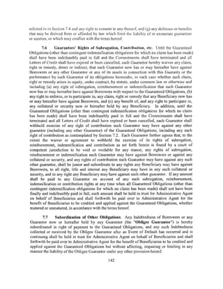 referred to in Section 7.4 and any right to consent to any thereof; and (g) any defenses or benefits
that may be derived from or afforded by law which limit the liability of or exonerate guarantors
or sureties, or which may conflict with the terms hereof.

         7.6    Guarantors' Rights of Subrogation, Contribution; etc, Until the Guaranteed
Obligations (other than contingent indemnification obligations for which no claim has been made)
shall have been indefeasibly paid in full and the Commitments shall have terminated and all
Letters of Credit shall have expired or been cancelled, each Guarantor hereby waives any claim,
right or remedy, direct or indirect, that such Guarantor now has or may hereafter have against
Borrowers or any other Guarantor or any of its assets in connection with this Guaranty or the
performance by such Guarantor of its obligations hereunder, in each case whether such claim,
right or remedy arises in equity, under contract, by statute, under common law or otherwise and
including (a) any right of subrogation, reimbursement or indemnification that such Guarantor
now has or may hereafter have against Borrowers with respect to the Guaranteed Obligations, (b)
any right to enforce, or to participate in, any claim, right or remedy that any Beneficiary now has
or may hereafter have against Borrowers, and (c) any benefit of, and any right to participate in,
any collateral or security now or hereafter held by any Beneficiary. In addition, until the
Guaranteed Obligations (other than contingent indemnification obligations for which no claim
has been made) shall have been indefeasibly paid in full and the Commitments shall have
terminated and all Letters of Credit shall have expired or been cancelled, each Guarantor shall
withhold exercise of any right of contribution such Guarantor may have against any other
guarantor (including any other Guarantor) of the Guaranteed Obligations, including any such
right of contribution as contemplated by Section 7 .2. Each Guarantor further agrees that, to the
extent the waiver or agreement to withhold the exercise of its rights of subrogation,
reimbursement, indemnification and contribution as set forth herein is found by a court of
competent jurisdiction to be void or voidable for any reason, any rights of subrogation,
reimbursement or indemnification such Guarantor may have against Borrowers or against any
collateral or security, and any rights of contribution such Guarantor may have against any such
other guarantor, shall be junior and subordinate to any rights any Beneficiary may have against
Borrowers, to all right, title and interest any Beneficiary may have in any such collateral or
security, and to any right any Beneficiary may have against such other guarantor. If any amount
shall be paid to any Guarantor on account of any such subrogation, reimbursement,
indemnification or contribution rights at any time when all Guaranteed Obligations (other than
contingent indemnification obligations for which no claim has been made) shall not have been
 finally and indefeasibly paid in full, such amount shall be held in trust for Administrative Agent
on behalf of Beneficiaries and shall forthwith be paid over to Administrative Agent for the
 benefit of Beneficiaries to be credited and applied against the Guaranteed Obligations, whether
 matured or unmatured, in accordance with the terms hereof.

        7.7    Subordination of Other Obligations. Any Indebtedness of Borrowers or any
Guarantor now or hereafter held by any Guarantor (the "Obligee Guarantor") is hereby
subordinated in right of payment to the Guaranteed Obligations, and any such Indebtedness
collected or received by the Obligee Guarantor after an Event of Default has occurred and is
continuing shall be held in trust for Administrative Agent on behalf of Beneficiaries and shall
forthwith be paid over to Administrative Agent for the benefit of Beneficiaries to be credited and
applied against the Guaranteed Obligations but without affecting, impairing or limiting in any
manner the liability of the Obligee Guarantor under any other provision hereof.

                                                142
 