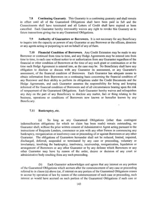 7.8     Continuing Guaranty. This Guaranty is a continuing guaranty and shall remain
in effect until all of the Guaranteed Obligations shall have been paid in full and the
Commitments shall have terminated and all Letters of Credit shall have expired or been
cancelled. Each Guarantor hereby irrevocably waives any right to revoke this Guaranty as to
future transactions giving rise to any Guaranteed Obligations.

        7.9     Authority of Guarantors or Borrowers. It is not necessary for any Beneficiary
to inquire into the capacity or powers of any Guarantor or any Borrower or the officers, directors
or any agents acting or purporting to act on behalf of any of them.

        7.10 Financial Condition of Borrowers. Any Credit Extension may be made to any
Borrower or continued from time to time, and any Hedge Agreements may be entered into from
time to time, in each case without notice to or authorization from any Guarantor regardless of the
financial or other condition of Borrowers at the time of any such grant or continuation or at the
time such Hedge Agreement is entered into, as the case may be. No Beneficiary shall have any
obligation to disclose or discuss with any Guarantor its assessment, or any Guarantor's
assessment, of the financial condition of Borrowers. Each Guarantor has adequate means to
obtain information from Borrowers on a continuing basis concerning the financial condition of
any Borrower and their ability to perform its obligations under the Credit Documents and the
Hedge Agreements, and each Guarantor assumes the responsibility for being and keeping
informed of the financial condition of Borrowers and of all circumstances bearing upon the risk
of nonpayment of the Guaranteed Obligations. Each Guarantor hereby waives and relinquishes
any duty on the part of any Beneficiary to disclose any matter, fact or thing relating to the
business, operations or conditions of Borrowers now known or hereafter known by any
Beneficiary.


       7.11    Bankruptcy, etc.


               (a)    So long as any Guaranteed Obligations (other than contingent
indemnification obligations for which no claim has been made) remain outstanding, no
Guarantor shall, without the prior written consent of Administrative Agent acting pursuant to the
instructions of Requisite Lenders, commence or join with any other Person in commencing any
bankruptcy, reorganization or insolvency case or proceeding of or against Borrowers or any other
Guarantor. The obligations of Guarantors hereunder shall not be reduced, limited, impaired,
discharged, deferred, suspended or terminated by any case or proceeding, voluntary or
involuntary, involving the bankruptcy, insolvency, receivership, reorganization, liquidation or
arrangement of Borrowers or any other Guarantor or by any defense which Borrowers or any
other Guarantor may have by reason of the order, decree or decision of any court or
administrative body resulting from any such proceeding.


                (b)     Each Guarantor acknowledges and agrees that any interest on any portion
of the Guaranteed Obligations which accrues after the commencement of any case or proceeding
referred to in clause (a) above (or, if interest on any portion of the Guaranteed Obligations ceases
to accrue by operation of law by reason of the commencement of such case or proceeding, such
interest as would have accrued on such portion of the Guaranteed Obligations if such case or
                                                143
 