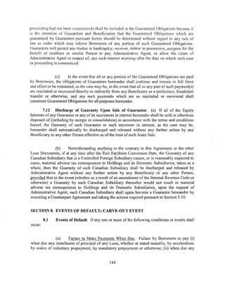 proceeding had not been commenced) shall be included in the Guaranteed Obligations because it
is the intention of Guarantors and Beneficiaries that the Guaranteed Obligations which are
guaranteed by Guarantors pursuant hereto should be determined without regard to any rule of
law or order which may relieve Borrowers of any portion of such Guaranteed Obligations.
Guarantors will permit any trustee in bankruptcy, receiver, debtor in possession, assignee for the
benefit of creditors or similar Person to pay Administrative Agent, or allow the claim of
Administrative Agent in respect of, any such interest accruing after the date on which such case
or proceeding is commenced.


               (c)      In the event that all or any portion of the Guaranteed Obligations are paid
by Borrowers, the obligations of Guarantors hereunder shall continue and remain in full force
and effect or be reinstated, as the case may be, in the event that all or any part of such payment(s)
are rescinded or recovered directly or indirectly from any Beneficiary as a preference, fraudulent
transfer or otherwise, and any such payments which are so rescinded or recovered shall
constitute Guaranteed Obligations for all purposes hereunder.

        7.12 Discharge of Guaranty Upon Sale of Guarantor. (a) If all of the Equity
Interests of any Guarantor or any of its successors in interest hereunder shall be sold or otherwise
disposed of (including by merger or consolidation) in accordance with the terms and conditions
hereof, the Guaranty of such Guarantor or such successor in interest, as the case may be,
hereunder shall automatically be discharged and released without any further action by any
Beneficiary or any other Person effective as of the time of such Asset Sale.


               (b)     Notwithstanding anything to the contrary in this Agreement or the other
Loan Documents, if at any time after the Exit Facilities Conversion Date, the Guaranty of any
Canadian Subsidiary that is a Controlled Foreign Subsidiary causes, or is reasonably expected to
cause, material adverse tax consequences to Holdings and its Domestic Subsidiaries, taken as a
whole, then the Guaranty of such Canadian Subsidiary shall be discharged and released by
Administrative Agent without any further action by any Beneficiary or any other Person;
provided that in the event (whether as a result of an amendment of the Internal Revenue Code or
otherwise) a Guaranty by such Canadian Subsidiary thereafter would not result in material
adverse tax consequences to Holdings and its Domestic Subsidiaries, upon the request of
Administrative Agent, such Canadian Subsidiary shall again become a Guarantor hereunder by
executing a Counterpart Agreement and taking the actions required pursuant to Section 5.1 0.


SECTION 8. EVENTS OF DEFAULT; CARVE-OUT EVENT

         8.1   Events of Default. If any one or more of the following conditions or events shall
occur:


              (a)     Failure to Make Payments When Due. Failure by Borrowers to pay (i)
when due any installment of principal of any Loan, whether at stated maturity, by acceleration,
by notice of voluntary prepayment, by mandatory prepayment or otherwise; (ii) when due any


                                                 144
 