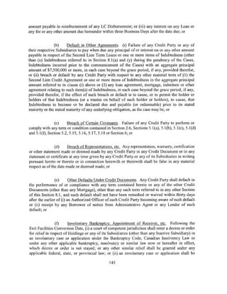 amount payable in reimbursement of any LC Disbursement; or (iii) any interest on any Loan or
any fee or any other amount due hereunder within three Business Days after the date due; or


                (b)    Default in Other Agreements. (i) Failure of any Credit Party or any of
their respective Subsidiaries to pay when due any principal of or interest on or any other amount
payable in respect of the Second Lien Term Loans or one or more items of Indebtedness (other
than (x) Indebtedness referred to in Section 8.l(a) and (y) during the pendency of the Cases,
Indebtedness incurred prior to the commencement of the Cases) with an aggregate principal
amount of $7,500,000 or more, in each case beyond the grace period, if any, provided therefor;
or (ii) breach or default by any Credit Party with respect to any other material term of (1) the
Second Lien Credit Agreement or one or more items of Indebtedness in the aggregate principal
amount referred to in clause (i) above or (2) any loan agreement, mortgage, indenture or other
agreement relating to such item(s) of Indebtedness, in each case beyond the grace period, if any,
provided therefor, if the effect of such breach or default is to cause, or to permit the holder or
holders of that Indebtedness (or a trustee on behalf of such holder or holders), to cause, that
Indebtedness to become or be declared due and payable (or redeemable) prior to its stated
maturity or the stated maturity of any underlying obligation, as the case may be; or


               (c)     Breach of Certain Covenants. Failure of any Credit Party to perform or
comply with any term or condition contained in Section 2.6, Sections 5.l(a), 5.1(b), 5.l(c), 5.l(d)
and 5.l{f), Section 5.2, 5.15, 5.16, 5.17, 5.18 or Section 6; or


                (d)     Breach ofRepresentations, etc. Any representation, warranty, certification
or other statement made or deemed made by any Credit Party in any Credit Document or in any
statement or certificate at any time given by any Credit Party or any of its Subsidiaries in writing
pursuant hereto or thereto or in connection herewith or therewith shall be false in any material
respect as of the date made or deemed made; or


                 (e)      Other Defaults Under Credit Documents. Any Credit Party shall default in
the performance of or compliance with any term contained herein or any of the other Credit
Documents (other than any Mortgage), other than any such term referred to in any other Section
of this Section 8.1, and such default shall not have been remedied or waived within thirty days
after the earlier of (i) an Authorized Officer of such Credit Party becoming aware of such default
or (ii) receipt by any Borrower of notice from Administrative Agent or any Lender of such
default; or


                 (f)    Involuntary Bankruptcy; Appointment of Receiver, etc. Following the
Exit Facilities Conversion Date, (i) a court of competent jurisdiction shall enter a decree or order
for relief in respect of Holdings or any of its Subsidiaries (other than any Inactive Subsidiary) in
an involuntary case or application under the Bankruptcy Code, Canadian Insolvency Law or
under any other applicable bankruptcy, insolvency or similar law now or hereafter in effect,
which decree or order is not stayed; or any other similar relief shall be granted under any
applicable federal, state, or provincial law; or (ii) an involuntary case or application shall be

                                                145
 