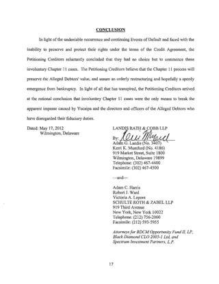 CONCLUSION

       In light of the undeniable occurrence and continuing Events of Default and faced with the

inability to preserve and protect their rights under the terms of the Credit Agreement, the

Petitioning Creditors reluctantly concluded that they had no choice but to commence these

involuntary Chapter 11 cases. The Petitioning Creditors believe that the Chapter 11 process will

preserve the Alleged Debtors' value, and assure an orderly restructuring and hopefully a speedy

emergence from bankruptcy. In light of all that has transpired, the Petitioning Creditors arrived

at the rational conclusion that involuntary Chapter 11 cases were the only means to break the

apparent impasse caused by Yucaipa and the directors and officers of the Alleged Debtors who

have disregarded their fiduciary duties.

Dated: May 17, 2012                              LANDIS RATH & COBB LLP
       Wilmington, Delaware
                                                 By:  [0;; !;/~{
                                                 AdainG. Landis (No. 3407)
                                                 Kerri K. Mumford (No. 4186)
                                                 919 Market Street, Suite 1800
                                                 Wilmington, Delaware 19899
                                                 Telephone: (302) 467-4400
                                                 Facsimile: (302) 467-4500

                                                 -and-

                                                 Adam C. Harris
                                                 Robert J. Ward
                                                 Victoria A. Lepore
                                                 SCHULTE ROTH & ZABEL LLP
                                                 919 Third Avenue
                                                 New York, New York 10022
                                                 Telephone: (212) 756-2000
                                                 Facsimile: (212) 593-5955

                                                 Attorneys for BDCM Opportunity Fund II, LP,
                                                 Black Diamond CLO 2005-1 Ltd, and
                                                 Spectrum Investment Partners, L.P.




                                               17
 