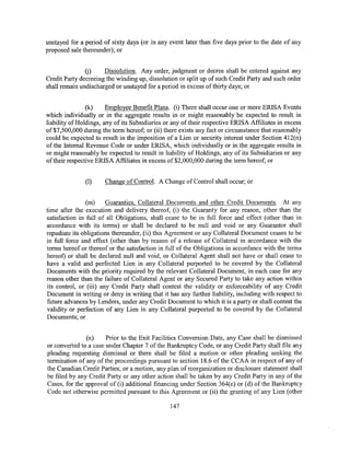 unstayed for a period of sixty days (or in any event later than five days prior to the date of any
proposed sale thereunder); or


               (j)    Dissolution. Any order, judgment or decree shall be entered against any
Credit Party decreeing the winding up, dissolution or split up of such Credit Party and such order
shall remain undischarged or unstayed for a period in excess of thirty days; or


                (k)     Employee Benefit Plans. (i) There shall occur one or more ERISA Events
which individually or in the aggregate results in or might reasonably be expected to result in
liability of Holdings, any of its Subsidiaries or any of their respective ERISA Affiliates in excess
of$7,500,000 during the term hereof; or (ii) there exists any fact or circumstance that reasonably
could be expected to result in the imposition of a Lien or security interest under Section 412(n)
of the Internal Revenue Code or under ERISA, which individually or in the aggregate results in
or might reasonably be expected to result in liability of Holdings, any of its Subsidiaries or any
of their respective ERISA Affiliates in excess of $2,000,000 during the term hereof; or


               (1)     Change of Control. A Change of Control shall occur; or


                (m)     Guaranties, Collateral Documents and other Credit Documents. At any
time after the execution and delivery thereof, (i) the Guaranty for any reason, other than the
satisfaction in full of all Obligations, shall cease to be in full force and effect (other than in
accordance with its terms) or shall be declared to be null and void or any Guarantor shall
repudiate its obligations thereunder, (ii) this Agreement or any Collateral Document ceases to be
in full force and effect (other than by reason of a release of Collateral in accordance with the
terms hereof or thereof or the satisfaction in full of the Obligations in accordance with the terms
hereof) or shall be declared null and void, or Collateral Agent shall not have or shall cease to
have a valid and perfected Lien in any Collateral purported to be covered by the Collateral
Documents with the priority required by the relevant Collateral Document, in each case for any
reason other than the failure of Collateral Agent or any Secured Party to take any action within
its control, or (iii) any Credit Party shall contest the validity or enforceability of any Credit
Document in writing or deny in writing that it has any further liability, including with respect to
future advances by Lenders, under any Credit Document to which it is a party or shall contest the
validity or perfection of any Lien in any Collateral purported to be covered by the Collateral
Documents; or


               (n)     Prior to the Exit Facilities Conversion Date, any Case shall be dismissed
or converted to a case under Chapter 7 of the Bankruptcy Code, or any Credit Party shall file any
pleading requesting dismissal or there shall be filed a motion or other pleading seeking the
termination of any of the proceedings pursuant to section 18.6 of the CCAA in respect of any of
the Canadian Credit Parties; or a motion, any plan of reorganization or disclosure statement shall
be filed by any Credit Party or any other action shall be taken by any Credit Party in any of the
Cases, for the approval of (i) additional financing under Section 364(c) or (d) of the Bankruptcy
Code not otherwise permitted pursuant to this Agreement or (ii) the granting of any Lien (other

                                                147
 