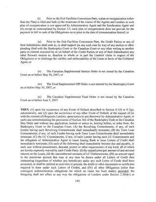 (t)     Prior to the Exit Facilities Conversion Date, a plan or reorganization (other
than the Plan) is filed and both (i) the treatment of the claims of the Agents and Lenders in such
plan of reorganization is not approved by Administrative Agent and the Syndication Agent and
(ii) except as contemplated by Section 3.5, such plan of reorganization does not provide for the
payment in full in cash of the Obligations on or prior to the date of consummation thereof; or


                (u)     Prior to the Exit Facilities Conversion Date, the Credit Parties or any of
their Subsidiaries shall seek to, or shall support (in any such case by way of any motion or other
pleading filed with the Bankruptcy Court or the Canadian Court or any other writing to another
party-in-interest executed by or on behalf of the Credit Parties or any of their Subsidiaries) any
other Person's motion to, disallow in whole or in part the Lenders' claim in respect of the
Obligations or to challenge the validity and enforceability of the Liens in favor of the Collateral
Agent; or


               (v)   The Canadian Supplemental Interim Order is not issued by the Canadian
Court on or before May 18, 2007; or


              (w)     The Final Supplemental DIP Order is not entered by the Bankruptcy Court
on or before May 30, 2007; or


               (x)    The Canadian Supplemental Final Order is not issued by the Canadian
Court on or before June 5, 2007.


THEN, (1) upon the occurrence of any Event of Default described in Section 8.l(f) or 8.1(g),
automatically, and (2) upon the occurrence of any other Event of Default, at the request of (or
with the consent of) Requisite Lenders, upon notice to any Borrower by Administrative Agent, in
each case notwithstanding the provisions of Section 362 of the Bankruptcy Code or the Canadian
Stay Order and without any application, motion or notice to, hearing before, or order from, the
Bankruptcy Court or the Canadian Court, (A) the Revolving Commitments, if any, of each
Lender having such Revolving Commitments shall immediately terminate; (B) the Term Loan
Commitments, if any, of each Lender having such Term Loan Commitments shall immediately
terminate; (C) the LC Commitments, if any, of each Lender having such LC Commitments and
the obligation of Administrative Agent to cause Issuing Bank to issue Letters of Credit shall
immediately terminate; (D) each of the following shall immediately become due and payable, in
each case without presentment, demand, protest or other requirements of any kind, all of which
are hereby expressly waived by each Credit Party: (I) the unpaid principal amount of and accrued
interest on the Loans, (II) the unreimbursed amounts of LC Disbursements, (III) an amount equal
to the maximum amount that may at any time be drawn under all Letters of Credit then
outstanding (regardless of whether any beneficiary under any such Letter of Credit shall have
presented, or shall be entitled at such time to present, the drafts or other documents or certificates
required to draw under such Letters of Credit), and (IV) all other Obligations (other than
contingent indemnification obligations for which no claim has been made); provided, the
foregoing shall not affect in any way the obligations of Lenders under Section 2.3(b)(v) or

                                                 149
 