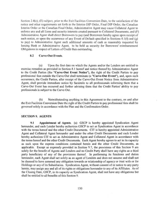 Section 2.4( c); (E) subject, prior to the Exit Facilities Conversion Date, to the satisfaction of the
notice and other requirements set forth in the Interim DIP Order, Final DIP Order, the Canadian
Interim Order or the Canadian Final Order, Administrative Agent may cause Collateral Agent to
enforce any and all Liens and security interests created pursuant to Collateral Documents; and (F)
Administrative Agent shall direct Borrowers to pay (and Borrowers hereby agree upon receipt of
such notice, or upon the occurrence of any Event of Default specified in Sections 8.1(f) and (g)
to pay) to Administrative Agent such additional amounts of cash as reasonably requested by
Issuing Bank or Administrative Agent, to be held as security for Borrowers' reimbursement
Obligations in respect ofLetters of Credit then outstanding.

       8.2     Carve-Out Events.


               (a)     Upon the first date on which the Agents and/or the Lenders are entitled to
exercise remedies as provided in Section 8.1 hereof and notice thereof by Administrative Agent
to the Credit Parties (the "Carve-Out Event Notice"), the right of the Credit Parties to pay
professional fees outside the Carve-Out shall terminate (a "Carve-Out Event"), and, upon such
occurrence, the Credit Parties, after receipt of the Carve-Out Event Notice from Administrative
Agent, shall provide immediate notice by facsimile to all professionals informing them that a
Carve-Out Event has occurred and further advising them that the Credit Parties' ability to pay
professionals is subject to the Carve-Out.


                (b)    Notwithstanding anything in this Agreement to the contrary, on and after
the Exit Facilities Conversion Date the right of the Credit Parties to pay professional fees shall be
governed solely in accordance with the Plan and the Confirmation Order.


SECTION 9. AGENTS

        9.1     Appointment of Agents. (a) GSCP is hereby appointed Syndication Agent
hereunder, and each Lender hereby authorizes GSCP to act as Syndication Agent in accordance
with the terms hereof and the other Credit Documents. CIT is hereby appointed Administrative
Agent and Collateral Agent hereunder and under the other Credit Documents and each Lender
hereby authorizes CIT to act as Administrative Agent and Collateral Agent in accordance with
the terms hereof and the other Credit Documents. Each Agent hereby agrees to act in its capacity
as such upon the express conditions contained herein and the other Credit Documents, as
applicable. Except as expressly provided in Section 9.7, the provisions of this Section 9 are
solely for the benefit of Agents and Lenders and no Credit Party shall have any rights as a third
party beneficiary of any of the provisions thereof. In performing its functions and duties
hereunder, each Agent shall act solely as an agent of Lenders and does not assume and shall not
be deemed to have assumed any obligation towards or relationship of agency or trust with or for
Holdings or any of its Subsidiaries. Syndication Agent, without consent of or notice to any party
hereto, may assign any and all of its rights or obligations hereunder to any of its Affiliates. As of
the Closing Date, GSCP, in its capacity as Syndication Agent, shall not have any obligations but
shall be entitled to all benefits of this Section 9.



                                                 150
 