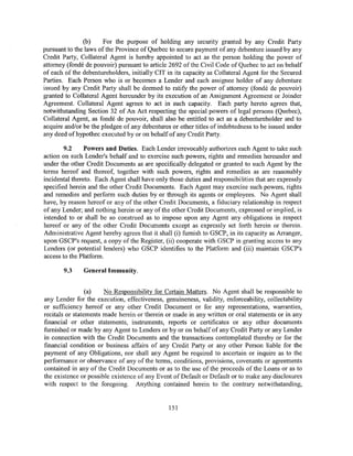 (b)     For the purpose of holding any security granted by any Credit Party
pursuant to the laws of the Province of Quebec to secure payment of any debenture issued by any
Credit Party, Collateral Agent is hereby appointed to act as the person holding the power of
attorney (fonde de pouvoir) pursuant to article 2692 of the Civil Code of Quebec to act on behalf
of each of the debentureholders, initially CIT in its capacity as Collateral Agent for the Secured
Parties. Each Person who is or becomes a Lender and each assignee holder of any debenture
issued by any Credit Party shall be deemed to ratify the power of attorney (fonde de pouvoir)
granted to Collateral Agent hereunder by its execution of an Assignment Agreement or Joinder
Agreement. Collateral Agent agrees to act in such capacity. Each party hereto agrees that,
notwithstanding Section 32 of An Act respecting the special powers of legal persons (Quebec),
Collateral Agent, as fonde de pouvoir, shall also be entitled to act as a debentureholder and to
acquire and/or be the pledgee of any debentures or other titles of indebtedness to be issued under
any deed of hypothec executed by or on behalf of any Credit Party.

        9.2     Powers and Duties. Each Lender irrevocably authorizes each Agent to take such
action on such Lender's behalf and to exercise such powers, rights and remedies hereunder and
under the other Credit Documents as are specifically delegated or granted to such Agent by the
terms hereof and thereof, together with such powers, rights and remedies as are reasonably
incidental thereto. Each Agent shall have only those duties and responsibilities that are expressly
specified herein and the other Credit Documents. Each Agent may exercise such powers, rights
and remedies and perform such duties by or through its agents or employees. No Agent shall
have, by reason hereof or any of the other Credit Documents, a fiduciary relationship in respect
of any Lender; and nothing herein or any of the other Credit Documents, expressed or implied, is
intended to or shall be so construed as to impose upon any Agent any obligations in respect
hereof or any of the other Credit Documents except as expressly set forth herein or therein.
Administrative Agent hereby agrees that it shall (i) furnish to GSCP, in its capacity as Arranger,
upon GSCP's request, a copy of the Register, (ii) cooperate with GSCP in granting access to any
Lenders (or potential lenders) who GSCP identifies to the Platform and (iii) maintain GSCP's
access to the Platform.

       9.3     General Immunity.


                 (a)   No Responsibility for Certain Matters. No Agent shall be responsible to
any Lender for the execution, effectiveness, genuineness, validity, enforceability, collectability
or sufficiency hereof or any other Credit Document or for any representations, warranties,
recitals or statements made herein or therein or made in any written or oral statements or in any
financial or other statements, instruments, reports or certificates or any other documents
furnished or made by any Agent to Lenders or by or on behalf of any Credit Party or any Lender
in connection with the Credit Documents and the transactions contemplated thereby or for the
financial condition or business affairs of any Credit Party or any other Person liable for the
payment of any Obligations, nor shall any Agent be required to ascertain or inquire as to the
performance or observance of any of the terms, conditions, provisions, covenants or agreements
contained in any of the Credit Documents or as to the use of the proceeds of the Loans or as to
the existence or possible existence of any Event of Default or Default or to make any disclosures
with respect to the foregoing. Anything contained herein to the contrary notwithstanding,


                                                151
 