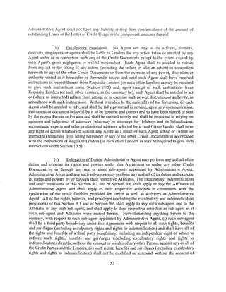 Administrative Agent shall not have any liability arising from confirmations of the amount of
outstanding Loans or the Letter of Credit Usage or the component amounts thereof.


                (b)     Exculpatory Provisions. No Agent nor any of its officers, partners,
directors, employees or agents shall be liable to Lenders for any action taken or omitted by any
Agent under or in connection with any of the Credit Documents except to the extent caused by
such Agent's gross negligence or willful misconduct. Each Agent shall be entitled to refrain
from any act or the taking of any action (including the failure to take an action) in connection
herewith or any of the other Credit Documents or from the exercise of any power, discretion or
authority vested in it hereunder or thereunder unless and until such Agent shall have received
instructions in respect thereof from Requisite Lenders (or such other Lenders as may be required
to give such instructions under Section 10.5) and, upon receipt of such instructions from
Requisite Lenders (or such other Lenders, as the case may be), such Agent shall be entitled to act
or (where so instructed) refrain from acting, or to exercise such power, discretion or authority, in
accordance with such instructions. Without prejudice to the generality of the foregoing, (i) each
Agent shall be entitled to rely, and shall be fully protected in relying, upon any communication,
instrument or document believed by it to be genuine and correct and to have been signed or sent
by the proper Person or Persons and shall be entitled to rely and shall be protected in relying on
opinions and judgments of attorneys (who may be attorneys for Holdings and its Subsidiaries),
accountants, experts and other professional advisors selected by it; and (ii) no Lender shall have
any right of action whatsoever against any Agent as a result of such Agent acting or (where so
instructed) refraining from acting hereunder or any of the other Credit Documents in accordance
with the instructions of Requisite Lenders (or such other Lenders as may be required to give such
instructions under Section 10.5).


                (c)    Delegation of Duties. Administrative Agent may perform any and all of its
duties and exercise its rights and powers under this Agreement or under any other Credit
Document by or through any one or more sub-agents appointed by Administrative Agent.
Administrative Agent and any such sub-agent may perform any and all of its duties and exercise
its rights and powers by or through their respective Affiliates. The exculpatory, indemnification
and other provisions of this Section 9.3 and of Section 9.6 shall apply to any the Affiliates of
Administrative Agent and shall apply to their respective activities in connection with the
syndication of the credit facilities provided for herein as well as activities as Administrative
Agent. All of the rights, benefits, and privileges (including the exculpatory and indew..nification
provisions) of this Section 9.3 and of Section 9.6 shall apply to any such sub-agent and to the
Affiliates of any such sub-agent, and shall apply to their respective activities as sub-agent as if
such sub-agent and Affiliates were named herein. Notwithstanding anything herein to the
contrary, with respect to each sub-agent appointed by Administrative Agent, (i) such sub-agent
shall be a third party beneficiary under this Agreement with respect to all such rights, benefits
and privileges (including exculpatory rights and rights to indemnification) and shall have all of
the rights and benefits of a third party beneficiary, including an independent right of action to
enforce such rights, benefits and privileges (including exculpatory rights and rights to
indemnification) directly, without the consent or joinder of any other Person, against any or all of
the Credit Parties and the Lenders, (ii) such rights, benefits and privileges (including exculpatory
rights and rights to indemnification) shall not be modified or amended without the consent of

                                                152
 