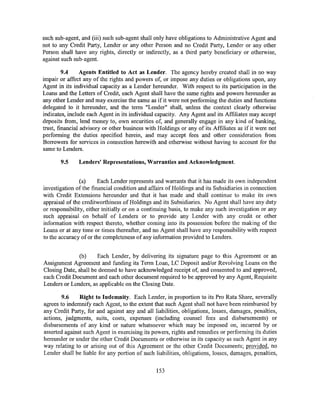 such sub-agent, and (iii) such sub-agent shall only have obligations to Administrative Agent and
not to any Credit Party, Lender or any other Person and no Credit Party, Lender or any other
Person shall have any rights, directly or indirectly, as a third party beneficiary or othen:vise,
against such sub-agent.

         9.4     Agents Entitled to Act as Lender. The agency hereby created shall in no way
impair or affect any of the rights and powers of, or impose any duties or obligations upon, any
Agent in its individual capacity as a Lender hereunder. With respect to its participation in the
Loans and the Letters of Credit, each Agent shall have the same rights and powers hereunder as
any other Lender and may exercise the same as if it were not performing the duties and functions
delegated to it hereunder, and the term "Lender" shall, unless the context clearly othen:vise
indicates, include each Agent in its individual capacity. Any Agent and its Affiliates may accept
deposits from, lend money to, own securities of, and generally engage in any kind of banking,
trust, financial advisory or other business with Holdings or any of its Affiliates as if it were not
performing the duties specified herein, and may accept fees and other consideration from
Borrowers for services in connection herewith and otherwise without having to account for the
same to Lenders.

       9.5     Lenders' Representations, Warranties and Acknowledgment.


                (a)     Each Lender represents and warrants that it has made its own independent
investigation of the financial condition and affairs of Holdings and its Subsidiaries in connection
with Credit Extensions hereunder and that it has made and shall continue to make its own
appraisal of the creditworthiness ofHoldings and its Subsidiaries. No Agent shall have any duty
or responsibility, either initially or on a continuing basis, to make any such investigation or any
such appraisal on behalf of Lenders or to provide any Lender with any credit or other
information with respect thereto, whether coming into its possession before the making of the
Loans or at any time or times thereafter, and no Agent shall have any responsibility with respect
to the accuracy of or the completeness of any information provided to Lenders.


               (b)    Each Lender, by delivering its signature page to this Agreement or an
Assignment Agreement and funding its Term Loan, LC Deposit and/or Revolving Loans on the
Closing Date, shall be deemed to have acknowledged receipt of, and consented to and approved,
each Credit Document and each other document required to be approved by any Agent, Requisite
Lenders or Lenders, as applicable on the Closing Date.

        9.6    Right to Indemnity. Each Lender, in proportion to its Pro Rata Share, severally
agrees to indemnify each Agent, to the extent that such Agent shall not have been reimbursed by
any Credit Party, for and against any and all liabilities, obligations, losses, damages, penalties,
actions, judgments, suits, costs, expenses (including counsel fees and disbursements) or
disbursements of any kind or nature whatsoever which may be imposed on, incurred by or
asserted against such Agent in exercising its powers, rights and remedies or performing its duties
hereunder or under the other Credit Documents or otherwise in its capacity as such Agent in any
way relating to or arising out of this Agreement or the other Credit Documents; provided, no
Lender shall be liable for any portion of such liabilities, obligations, losses, damages, penalties,


                                                153
 