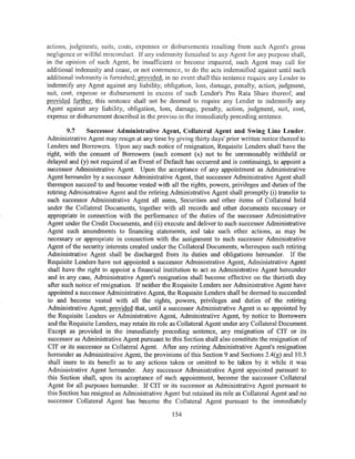 actions, judgments, suits, costs, expenses or disbursements resulting from such Agent's gross
negligence or willful misconduct. If any indemnity furnished to any Agent for any purpose shall,
in the opinion of such Agent, be insufficient or become impaired, such Agent may call for
additional indemnity and cease, or not commence, to do the acts indemnified against until such
additional inrlem_nity is furnished; provided, in no event shall this sentence require any Lender to
indemnify any Agent against any liability, obligation, loss, damage, penalty, action, judgment,
suit, cost, expense or disbursement in excess of such Lender's Pro Rata Share thereof; and
provided further, this sentence shall not be deemed to require any Lender to indemnify any
Agent against any liability, obligation, loss, damage, penalty, action, judgment, suit, cost,
expense or disbursement described in the proviso in the immediately preceding sentence.

        9.7    Successor Administrative Agent, Collateral Agent and Swing Line Lender.
Administrative Agent may resign at any time by giving thirty days' prior written notice thereof to
Lenders and Borrowers. Upon any such notice of resignation, Requisite Lenders shall have the
right, with the consent of Borrowers (such consent (x) not to be unreasonably withheld or
delayed and (y) not required if an Event of Default has occurred and is continuing), to appoint a
successor Administrative Agent. Upon the acceptance of any appointment as Administrative
Agent hereunder by a successor Administrative Agent, that successor Administrative Agent shall
thereupon succeed to and become vested with all the rights, powers, privileges and duties of the
retiring Administrative Agent and the retiring Administrative Agent shall promptly (i) transfer to
such successor Administrative Agent all sums, Securities and other items of Collateral held
under the Collateral Documents, together with all records and other documents necessary or
appropriate in connection with the performance of the duties of the successor Administrative
Agent under the Credit Documents, and (ii) execute and deliver to such successor Administrative
Agent such amendments to financing statements, and take such other actions, as may be
necessary or appropriate in connection with the assignment to such successor Administrative
Agent of the security interests created under the Collateral Documents, whereupon such retiring
Administrative Agent shall be discharged from its duties and obligations hereunder. If the
Requisite Lenders have not appointed a successor Administrative Agent, Administrative Agent
shall have the right to appoint a financial institution to act as Administrative Agent hereunder
and in any case, Administrative Agent's resignation shall become effective on the thirtieth day
after such notice of resignation. If neither the Requisite Lenders nor Administrative Agent have
appointed a successor Administrative Agent, the Requisite Lenders shall be deemed to succeeded
to and become vested with all the rights, powers, privileges and duties of the retiring
Administrative Agent; provided that, until a successor Administrative Agent is so appointed by
the Requisite Lenders or Administrative Agent, Administrative Agent, by notice to Borrowers
and the Requisite Lenders, may retain its role as Collateral Agent under any Collateral Document.
Except as provided in the immediately preceding sentence, any resignation of CIT or its
successor as Administrative Agent pursuant to this Section shall also constitute the resignation of
CIT or its successor as Collateral Agent. After any retiring Administrative Agent's resignation
hereunder as Administrative Agent, the provisions of this Section 9 and Sections 2.4(g) and 10.3
shall inure to its benefit as to any actions taken or omitted to be taken by it while it was
Administrative Agent hereunder. Any successor Administrative Agent appointed pursuant to
this Section shall, upon its acceptance of such appointment, become the successor Collateral
Agent for all purposes hereunder. If CIT or its successor as Administrative Agent pursuant to
this Section has resigned as Administrative Agent but retained its role as Collateral Agent and no
successor Collateral Agent has become the Collateral Agent pursuant to the immediately

                                                154
 