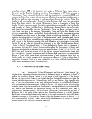preceding sentence, CIT or its successor may resign as Collateral Agent upon notice to
Borrowers and the Requisite Lenders at any time. Any resignation of CIT or its successor as
Administrative Agent pursuant to this Section shall also constitute the resignation of CIT or its
successor as Swing Line Lender, and any successor Administrative Agent appointed pursuant to
this Section shall, upon its acceptance of such appointment, become the successor Swing Line
Lender for all purposes hereunder. In such event (a) Borrowers shall prepay any outstanding
Swing Line Loans made by the retiring Administrative Agent in its capacity as Swing Line
Lender, (b) upon such prepayment, the retiring Administrative Agent and Swing Line Lender
shall surrender any Swing Line Note held by it to Borrowers for cancellation, and (c) Borrowers
shall issue, if so requested by successor Administrative Agent and Swing Line Loan Lender, a
new Swing Line Note to the successor Administrative Agent and Swing Line Lender, in the
principal amount of the Swing Line Sublimit then in effect and with other appropriate insertions.
Notwithstanding anything herein to the contrary, in the event of any resignation by CIT or its
successor as Administrative Agent (each, a "Resigning Agent"), such resignation shall become
effective as set forth above; provided however, that such resignation shall not be effective solely
with respect to the Resigning Agent's rights and obligations as Administrative Agent under
Section 2.4 and any other provision of this Agreement or any other Credit Document directly
relating to the L/C Deposits and Letters of Credit (including the funding into, or withdrawal of
any amounts from, any LIC Deposit Account and including, for the avoidance of doubt, such
Resigning Agent's rights as Administrative Agent under Sections 2.1l(d), 9.3, 9.6, 10.2, 10.3 and
10.5(c)(iv)) until the earlier to occur of: (i) the date the successor Administrative Agent shall
have entered into a guarantee arrangement with the Issuing Bank with respect to any outstanding
Letters of Credit which results in the concurrent release of such Resigning Agent from any
liability under any existing guarantee with respect to such Letters of Credit or (ii) the date all
outstanding Letters of Credit have been replaced by new Letters of Credit issued hereunder
which are not guaranteed by such Resigning Agent.


       9.8     Collateral Documents and Guaranty.


               (a)     Agents under Collateral Documents and Guaranty. Each Secured Party
hereby further authorizes Administrative Agent or Collateral Agent, as applicable, on behalf of
and for the benefit of Secured Parties, to be the agent for and representative of the Secured
Parties with respect to the Guaranty, the Collateral and the Collateral Documents; provided that
neither Administrative Agent nor Collateral Agent shall owe any fiduciary duty, duty of loyalty,
duty of care, duty of disclosure or any other obligation whatsoever to any holder of Obligations
with respect to any Hedge Agreement. Subject to Section 10.5, without further written consent
or authorization from any Secured Party, Administrative Agent or Collateral Agent, as applicable
may execute any documents or instruments necessary to (i) in connection with a sale or
disposition of assets permitted by this Agreement, release any Lien encumbering any item of
Collateral that is the subject of such sale or other disposition of assets or to which Requisite
Lenders (or such other Lenders as may be required to give such consent under Section 10.5) have
otherwise consented or (ii) release any Guarantor from the Guaranty pursuant to Section 7.12 or
with respect to which Requisite Lenders (or such other Lenders as may be required to give such
consent under Section I 0.5) have otherwise consented.


                                                155
 