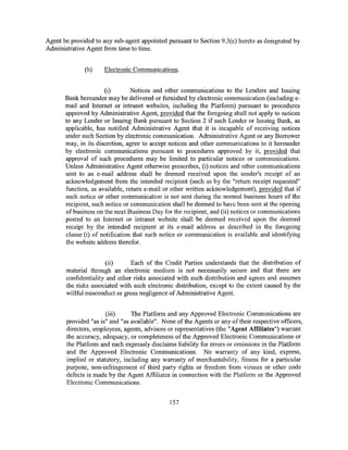 Agent be provided to any sub-agent appointed pursuant to Section 9.3(c) hereto as designated by
Administrative Agent from time to time.


              (b)    Electronic Communications.


                      (i)        Notices and other communications to the Lenders and Issuing
       Bank hereunder may be delivered or furnished by electronic communication (including e-
       mail and Internet or intranet websites, including the Platform) pursuant to procedures
       approved by Administrative Agent, provided that the foregoing shall not apply to notices
       to any Lender or Issuing Bank pursuant to Section 2 if such Lender or Issuing Bank, as
       applicable, has notified Administrative Agent that it is incapable of receiving notices
       under such Section by electronic communication. Administrative Agent or any Borrower
       may, in its discretion, agree to accept notices and other communications to it hereunder
       by electronic communications pursuant to procedures approved by it, provided that
       approval of such procedures may be limited to particular notices or communications.
       Unless Administrative Agent otherwise prescribes, (i) notices and other communications
       sent to an e-mail address shall be deemed received upon the sender's receipt of an
       acknowledgement from the intended recipient (such as by the "return receipt requested"
       function, as available, return e-mail or other written acknowledgement), provided that if
       such notice or other communication is not sent during the normal business hours of the
       recipient, such notice or communication shall be deemed to have been sent at the opening
       of business on the next Business Day for the recipient, and (ii) notices or communications
       posted to an Internet or intranet website shall be deemed received upon the deemed
       receipt by the intended recipient at its e-mail address as described in the foregoing
       clause (i) of notification that such notice or communication is available and identifying
       the website address therefor.


                      (ii)      Each of the Credit Parties understands that the distribution of
       material through an electronic medium is not necessarily secure and that there are
       confidentiality and other risks associated with such distribution and agrees and assumes
       the risks associated with such electronic distribution, except to the extent caused by the
       willful misconduct or gross negligence of Administrative Agent.


                      (iii)     The Platform and any Approved Electronic Communications are
       provided "as is" and "as available". None of the Agents or any of their respective officers,
       directors, employees, agents, advisors or representatives (the "Agent Affiliates") warrant
       the accuracy, adequacy, or completeness of the Approved Electronic Communications or
       the Platform and each expressly disclaims liability for errors or omissions in the Platform
       and the Approved Electronic Communications. No warranty of any kind, express,
       implied or statutory, including any warranty of merchantability, fitness for a particular
       purpose, non-infringement of third party rights or freedom from viruses or other code
       defects is made by the Agent Affiliates in connection with the Platform or the Approved
       Electronic Communications.


                                               157
 
