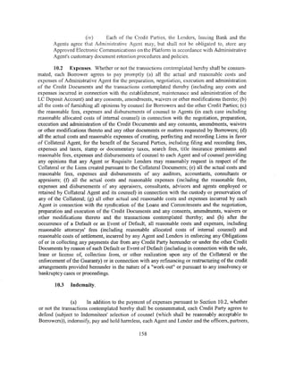 (iv)    Each of the Credit Parties, the Lenders, Issuing Bank and the
       Agents agree that Administrative Agent may, but shall not be obligated to, store any
       Approved Electronic Communications on the Platform in accordance with Administrative
       Agent's customary document retention procedures and policies.

        10.2 Expenses. Whether or not the transactions contemplated hereby shall be consum-
mated, each Borrower agrees to pay promptly (a) all the actual and reasonable costs and
expenses of Administrative Agent for the preparation, negotiation, execution and administration
of the Credit Documents and the transactions contemplated thereby (including any costs and
expenses incurred in connection with the establishment, maintenance and administration of the
LC Deposit Account) and any consents, amendments, waivers or other modifications thereto; (b)
all the costs of furnishing all opinions by counsel for Borrowers and the other Credit Parties; (c)
the reasonable fees, expenses and disbursements of counsel to Agents (in each case including
reasonable allocated costs of internal counsel) in connection with the negotiation, preparation,
execution and administration of the Credit Documents and any consents, amendments, waivers
or other modifications thereto and any other documents or matters requested by Borrowers; (d)
all the actual costs and reasonable expenses of creating, perfecting and recording Liens in favor
of Collateral Agent, for the benefit of the Secured Parties, including filing and recording fees,
expenses and taxes, stamp or documentary taxes, search fees, title insurance premiums and
reasonable fees, expenses and disbursements of counsel to each Agent and of counsel providing
any opinions that any Agent or Requisite Lenders may reasonably request in respect of the
Collateral or the Liens created pursuant to the Collateral Documents; (e) all the actual costs and
reasonable fees, expenses and disbursements of any auditors, accountants, consultants or
appraisers; (f) all the actual costs and reasonable expenses (including the reasonable fees,
expenses and disbursements of any appraisers, consultants, advisors and agents employed or
retained by Collateral Agent and its counsel) in connection with the custody or preservation of
any of the Collateral; (g) all other actual and reasonable costs and expenses incurred by each
Agent in connection with the syndication of the Loans and Commitments and the negotiation,
preparation and execution of the Credit Documents and any consents, amendments, waivers or
other modifications thereto and the transactions contemplated thereby; and (h) after the
occurrence of a Default or an Event of Default, all reasonable costs and expenses, including
reasonable attorneys' fees (including reasonable allocated costs of internal counsel) and
reasonable costs of settlement, incurred by any Agent and Lenders in enforcing any Obligations
of or in collecting any payments due from any Credit Party hereunder or under the other Credit
Documents by reason of such Default or Event of Default (including in connection with the sale,
 lease or license of, collection from, or other realization upon any of the Collateral or the
 enforcement of the Guaranty) or in connection with any refinancing or restructuring of the credit
 arrangements provided hereunder in the nature of a "work-out" or pursuant to any insolvency or
bankruptcy cases or proceedings.

        10.3   Indemnity.


               (a)     In addition to the payment of expenses pursuant to Section 10.2, whether
or not the transactions contemplated hereby shall be consummated, each Credit Party agrees to
defend (subject to Indemnitees' selection of counsel (which shall be reasonably acceptable to
Borrowers)), indemnify, pay and hold harmless, each Agent and Lender and the officers, partners,

                                               158
 