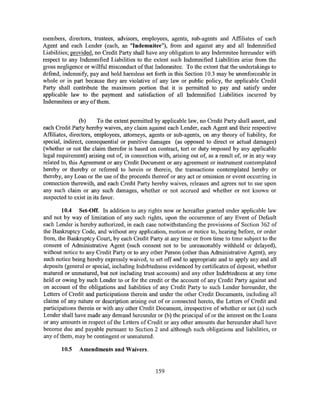 members, directors, trustees, advisors, employees, agents, sub-agents and Affiliates of each
Agent and each Lender (each, an "Indemnitee"), from and against any and all Indemnified
Liabilities; provided, no Credit Party shall have any obligation to any Indemnitee hereunder with
respect to any Indemnified Liabilities to the extent such Indemnified Liabilities arise from the
gross negligence or willful misconduct of that Indemnitee. To the extent that the undertakings to
defend, indemnify, pay and hold harmless set forth in this Section 10.3 may be unenforceable in
whole or in part because they are violative of any law or public policy, the applicable Credit
Party shall contribute the maximum portion that it is permitted to pay and satisfy under
applicable law to the payment and satisfaction of all Indemnified Liabilities incurred by
Indemnitees or any of them.


                 (b)    To the extent permitted by applicable law, no Credit Party shall assert, and
each Credit Party hereby waives, any claim against each Lender, each Agent and their respective
Affiliates, directors, employees, attorneys, agents or sub-agents, on any theory of liability, for
special, indirect, consequential or punitive damages (as opposed to direct or actual damages)
(whether or not the claim therefor is based on contract, tort or duty imposed by any applicable
legal requirement) arising out of, in connection with, arising out of, as a result of, or in any way
related to, this Agreement or any Credit Document or any agreement or instrument contemplated
hereby or thereby or referred to herein or therein, the transactions contemplated hereby or
thereby, any Loan or the use of the proceeds thereof or any act or omission or event occurring in
connection therewith, and each Credit Party hereby waives, releases and agrees not to sue upon
any such claim or any such damages, whether or not accrued and whether or not known or
suspected to exist in its favor.

        10.4 Set-Off. In addition to any rights now or hereafter granted under applicable law
and not by way of limitation of any such rights, upon the occurrence of any Event of Default
each Lender is hereby authorized, in each case notwithstanding the provisions of Section 362 of
the Bankruptcy Code, and without any application, motion or notice to, hearing before, or order
from, the Bankruptcy Court, by each Credit Party at any time or from time to time subject to the
consent of Administrative Agent (such consent not to be unreasonably withheld or delayed),
without notice to any Credit Party or to any other Person (other than Administrative Agent), any
such notice being hereby expressly waived, to set off and to appropriate and to apply any and all
deposits (general or special, including Indebtedness evidenced by certificates of deposit, whether
matured or unmatured, but not including trust accounts) and any other Indebtedness at any time
held or owing by such Lender to or for the credit or the account of any Credit Party against and
on account of the obligations and liabilities of any Credit Party to such Lender hereunder, the
Letters of Credit and participations therein and under the other Credit Documents, including all
claims of any nature or description arising out of or connected hereto, the Letters of Credit and
participations therein or with any other Credit Document, irrespective of whether or not (a) such
Lender shall have made any demand hereunder or (b) the principal of or the interest on the Loans
or any amounts in respect of the Letters of Credit or any other amounts due hereunder shall have
become due and payable pursuant to Section 2 and although such obligations and liabilities, or
any of them, may be contingent or unmatured.

       10.5    Amendments and Waivers.


                                                159
 