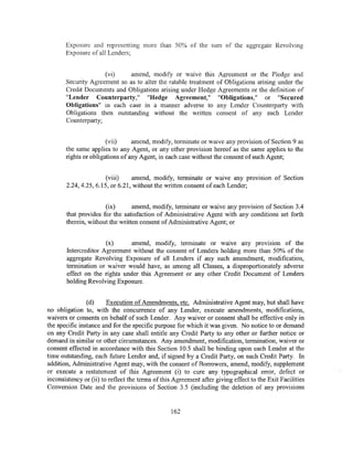 Exposure and representing more than 50% of the sum of the aggregate Revolving
       Exposure of all Lenders;


                     (vi)     amend, modify or waive this Agreement or the Pledge and
       Security Agreement so as to alter the ratable treatment of Obligations arising under the
       Credit Documents and Obligations arising under Hedge Agreements or the definition of
       "Lender Counterparty," "Hedge Agreement," "Obligations," or "Secured
       Obligations" in each case in a manner adverse to any Lender Counterparty with
       Obligations then outstanding without the written consent of any such Lender
       Counterparty;


                       (vii)     amend, modify, terminate or waive any provision of Section 9 as
       the same applies to any Agent, or any other provision hereof as the same applies to the
       rights or obligations of any Agent, in each case without the consent of such Agent;


                       (viii)    amend, modify, terminate or waive any provision of Section
       2.24, 4.25, 6.15, or 6.21, without the written consent of each Lender;


                      (ix)       amend, modify, terminate or waive any provision of Section 3.4
       that provides for the satisfaction of Administrative Agent with any conditions set forth
       therein, without the written consent of Administrative Agent; or


                      (x)     amend, modify, terminate or waive any provision of the
       Intercreditor Agreement without the consent of Lenders holding more than 50% of the
       aggregate Revolving Exposure of all Lenders if any such amendment, modification,
       termination or waiver would have, as among all Classes, a disproportionately adverse
       effect on the rights under this Agreement or any other Credit Document of Lenders
       holding Revolving Exposure.


                (d)     Execution of Amendments, etc. Administrative Agent may, but shall have
no obligation to, with the concurrence of any Lender, execute amendments, modifications,
waivers or consents on behalf of such Lender. Any waiver or consent shall be effective only in
the specific instance and for the specific purpose for which it was given. No notice to or demand
on any Credit Party in any case shall entitle any Credit Party to any other or further notice or
demand in similar or other circumstances. Any amendment, modification, termination, waiver or
consent effected in accordance with this Section I 0.5 shall be binding upon each Lender at the
time outstanding, each future Lender and, if signed by a Credit Party, on such Credit Party. In
addition, Administrative Agent may, with the consent of Borrowers, amend, modify, supplement
or execute a restatement of this Agreement (i) to cure any typographical error, defect or
inconsistency or (ii) to reflect the terms of this Agreement after giving effect to the Exit Facilities
Conversion Date and the provisions of Section 3.5 (including the deletion of any provisions


                                                 162
 