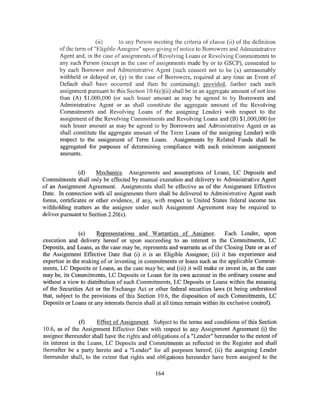 (ii)     to any Person meeting the criteria of clause (ii) of the definition
       of the term of "Eligible Assignee" upon giving of notice to Borrowers and Administrative
       Agent and, in the case of assignments of Revolving Loans or Revolving Commitments to
       any such Person (except in the case of assignments made by or to GSCP), consented to
       by each Borrower and Administrative ,~.gent (such consent not to be (x) unreasonably
       withheld or delayed or, (y) in the case of Borrowers, required at any time an Event of
       Default shall have occurred and then be continuing); provided, further each such
       assignment pursuant to this Section 10.6(c)(ii) shall be in an aggregate amount of not less
       than (A) $1,000,000 (or such lesser amount as may be agreed to by Borrowers and
       Administrative Agent or as shall constitute the aggregate amount of the Revolving
       Commitments and Revolving Loans of the assigning Lender) with respect to the
       assignment ofthe Revolving Commitments and Revolving Loans and (B) $1,000,000 (or
       such lesser amount as may be agreed to by Borrowers and Administrative Agent or as
       shall constitute the aggregate amount of the Term Loans of the assigning Lender) with
       respect to the assignment of Term Loans. Assignments by Related Funds shall be
       aggregated for purposes of determining compliance with such minimum assignment
       amounts.


               (d)     Mechanics. Assignments and assumptions of Loans, LC Deposits and
Commitments shaii only be effected by manual execution and delivery to Administrative Agent
of an Assignment Agreement. Assignments shall be effective as of the Assignment Effective
Date. In connection with all assignments there shall be delivered to Administrative Agent such
forms, certificates or other evidence, if any, with respect to United States federal income tax
withholding matters as the assignee under such Assignment Agreement may be required to
deliver pursuant to Section 2.20( c).


                (e)    Representations and Warranties of Assignee.             Each Lender, upon
execution and delivery hereof or upon succeeding to an interest in the Commitments, LC
Deposits, and Loans, as the case may be, represents and warrants as of the Closing Date or as of
the Assignment Effective Date that (i) it is an Eligible Assignee; (ii) it has experience and
expertise in the making of or investing in commitments or loans such as the applicable Commit-
ments, LC Deposits or Loans, as the case may be; and (iii) it will make or invest in, as the case
may be, its Commitments, LC Deposits or Loans for its own account in the ordinary course and
without a view to distribution of such Commitments, LC Deposits or Loans within the meaning
of the Securities Act or the Exchange Act or other federal securities laws (it being understood
that, subject to the provisions of this Section 10.6, the disposition of such Commitments, LC
Deposits or Loans or any interests therein shall at all times remain within its exclusive control).


                 (f)   Effect of Assignment. Subject to the terms and conditions of this Section
10.6, as of the Assignment Effective Date with respect to any Assignment Agreement (i) the
assignee thereunder shall have the rights and obligations of a "Lender" hereunder to the extent of
its interest in the Loans, LC Deposits and Commitments as reflected in the Register and shall
thereafter be a party hereto and a "Lender" for all purposes hereof; (ii) the assigning Lender
thereunder sha11, to the extent that rights and obligations hereunder have been assigned to the

                                               164
 
