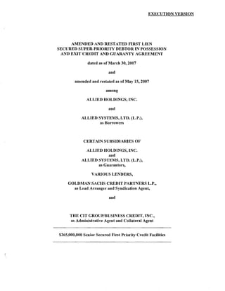 EXECUTION VERSION




     AMENDED AND RESTATED FIRST LIEN
SECURED SUPER-PRIORITY DEBTOR IN POSSESSION
 AND EXIT CREDIT AND GUARANTY AGREEMENT

                dated as of March 30, 2007

                           and

        amended and restated as of May 15, 2007

                          among

               ALLIED HOLDINGS, INC.

                           and

            ALLIED SYSTEMS, LTD. (L.P.),
                    as Borrowers



             CERTAIN SUBSIDIARIES OF

              ALLIED HOLDINGS, INC.
                        and
            ALLIED SYSTEMS, LTD. (L.P.),
                   as Guarantors,

                  VARIOUS LENDERS,

     GOLDMAN SACHS CREDIT PARTNERS L.P.,
       as Lead Arranger and Syndication Agent,

                            and



      THE CIT GROUP/BUSINESS CREDIT, INC.,
      as Administrative Agent and Collateral Agent


$265,000,000 Senior Secured First Priority Credit Facilities
 