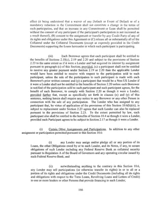 effect (it being understood that a waiver of any Default or Event of Default or of a
      mandatory reduction in the Commitment shall not constitute a change in the terms of
      such participation, and that an increase in any Commitment or Loan shall be permitted
      without the consent of any participant if the participant's participation is not increased as
      a result thereof), (B) consent to the assign111cnt or transfer by any Credit Party of any of
      its rights and obligations under this Agreement or (C) release all or substantially all of the
      Collateral under the Collateral Documents (except as expressly provided in the Credit
      Documents) supporting the Loans hereunder in which such participant is participating.


                       (iii)      Each Borrower agrees that each participant shall be entitled to
      the benefits of Sections 2.18(c), 2.19 and 2.20 and subject to the provisions of Section
      2.23 to the same extent as if it were a Lender and had acquired its interest by assignment
      pursuant to paragraph (c) of this Section; provided, (x) a participant shall not be entitled
      to receive any greater payment under Section 2.19 or 2.20 than the applicable Lender
      would have been entitled to receive with respect to the participation sold to such
      participant, unless the sale of the participation to such participant is made with such
      Borrower's prior written consent and (y) a participant that would be a Non-US Lender if
      it were a Lender shall not be entitled to the benefits of Section 2.20 unless each Borrower
      is notified of the participation sold to such participant and such participant agrees, for the
      benefit of each Borrower, to comply with Section 2.20 as though it were a Lender;
      provided further that, except as specifically set forth in clauses (x) and (y) of this
      sentence, nothing herein shall require any notice to any Borrower or any other Person in
      connection with the sale of any participation. The Lender who has assigned to any
      participant that, by virtue of application of the provisions of this Section 10.6(h)(iii), is
      subject to replacement under Section 2.23 agrees that such Lender can also be replaced
      pursuant to the provisions of Section 2.23. To the extent permitted by law, each
      participant also shall be entitled to the benefits of Section 10.4 as though it were a Lender,
      provided such Participant agrees to be subject to Section 2.17 as though it were a Lender.


              (i)     Certain Other Assignments and Participations. In addition to any other
assignment or participation permitted pursuant to this Section 10.6:


                     (i)      any Lender may assign and/or pledge all or any portion of its
      Loans, the other Obligations owed by or to such Lender, and its Notes, if any, to secure
      obligations of such Lender including any Federal Reserve Bank as collateral security
      pursuant to Regulation A of the Board of Governors and any operating circular issued by
      such Federal Reserve Bank; and


                      (ii)      notwithstanding anything to the contrary in this Section 10.6,
      any Lender may sell participations (or otherwise transfer its rights) in or to all or a
      portion of its rights and obligations under the Credit Documents (including all its rights
      and obligations with respect to the Term Loans, Revolving Loans and Letters of Credit)
      to one or more lenders or other Persons that provide financing to such Lender;


                                               166
 
