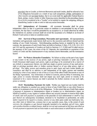 provided, that no Lender, as between Borrowers and such Lender, shall be relieved of any
       of its obligations hereunder as a result of any such assignment, pledge, participation or
       other transfer and provided further, that in no event shall the applicable Federal Reserve
       Bank, pledge, trustee, lender or other financing source described in the preceding clauses
       (i) or (ii) be considered to be a "Lender" or be entitled to require the assigning, selling or
       transferring Lender to take or omit to take any action hereunder.

       10.7 Independence of Covenants.               All covenants hereunder shall be given
independent effect so that if a particular action or condition is not permitted by any of such
covenants, the fact that it would be permitted by an exception to, or would otherwise be within
the limitations of, another covenant shall not avoid the occurrence of a Default or an Event of
Default if such action is taken or condition exists.

        10.8 Survival of Representations, Warranties and Agreements. All representations,
warranties and agreements made herein shall survive the execution and delivery hereof and the
making of any Credit Extension. Notwithstanding anything herein or implied by law to the
contrary, the agreements of each Credit Party set forth in Sections 2.18(c), 2.19, 2.20, 10.2, 10.3
and 10.4 and the agreements of Lenders set forth in Sections 2.17, 9.3(b) and 9.6 shall survive
the payment of the Loans, the return of the LC Deposits, the cancellation or expiration of the
Letters of Credit and the reimbursement of any amounts drawn thereunder, and the termination
hereof.

        10.9 No Waiver; Remedies Cumulative. No failure or delay on the part of any Agent
or any Lender in the exercise of any power, right or privilege hereunder or under any other
Credit Document shall impair such power, right or privilege or be construed to be a waiver of
any default or acquiescence therein, nor shall any single or partial exercise of any such power,
right or privilege preclude other or further exercise thereof or of any other power, right or
privilege. The rights, powers and remedies given to each Agent and each Lender hereby are
cumulative and shall be in addition to and independent of all rights, powers and remedies
existing by virtue of any statute or rule of law or in any of the other Credit Documents or any of
the Hedge Agreements. Any forbearance or failure to exercise, and any delay in exercising, any
right, power or remedy hereunder shall not impair any such right, power or remedy or be
construed to be a waiver thereof, nor shall it preclude the further exercise of any such right,
power or remedy.

        10.10 Marshalling; Payments Set Aside. Neither any Agent nor any Lender shall be
under any obligation to marshal any assets in favor of any Credit Party or any other Person or
against or in payment of any or all of the Obligations. To the extent that any Credit Party makes
a payment or payments to Administrative Agent or Lenders (or to Administrative Agent, on
behalf of Lenders), or any Agent or Lenders enforce any security interests or exercise their rights
of setoff, and such payment or payments or the proceeds of such enforcement or setoff or any
part thereof are subsequently invalidated, declared to be fraudulent or preferential, set aside
and/or required to be repaid to a trustee, receiver or any other party under any bankruptcy law,
any other state or federal law, common law or any equitable cause, then, to the extent of such
recovery, the obligation or part thereof originally intended to be satisfied, and all Liens, rights
and remedies therefor or related thereto, shall be revived and continued in full force and effect as
if such payment or payments had not been made or such enforcement or setoff had not occurred.

                                                167
 