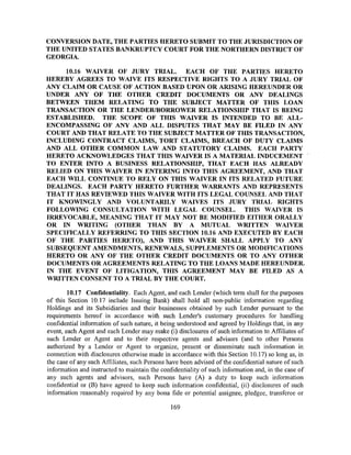 CONVERSION DATE, THE PARTIES HERETO SUBMIT TO THE JURISDICTION OF
THE UNITED STATES BANKRUPTCY COURT FOR THE NORTHERN DISTRICT OF
GEORGIA.

     10.16 WAIVER OF JURY TRIAL. EACH OF THE PARTIES HERETO
HEREBY AGREES TO WAIVE ITS RESPECTIVE RIGHTS TO A JURY TRIAL OF
ANY CLAIM OR CAUSE OF ACTION BASED UPON OR ARISING HEREUNDER OR
UNDER ANY OF THE OTHER CREDIT DOCUMENTS OR ANY DEALINGS
BETWEEN THEM RELATING TO THE SUBJECT MATTER OF THIS LOAN
TRANSACTION OR THE LENDER/BORROWER RELATIONSHIP THAT IS BEING
ESTABLISHED. THE SCOPE OF THIS WAIVER IS INTENDED TO BE ALL-
ENCOMPASSING OF ANY AND ALL DISPUTES THAT MAY BE FILED IN ANY
COURT AND THAT RELATE TO THE SUBJECT MATTER OF THIS TRANSACTION,
INCLUDING CONTRACT CLAIMS, TORT CLAIMS, BREACH OF DUTY CLAIMS
AND ALL OTHER COMMON LAW AND STATUTORY CLAIMS. EACH PARTY
HERETO ACKNOWLEDGES THAT THIS WAIVER IS A MATERIAL INDUCEMENT
TO ENTER INTO A BUSINESS RELATIONSHIP, THAT EACH HAS ALREADY
RELIED ON THIS WAIVER IN ENTERING INTO THIS AGREEMENT, AND THAT
EACH WILL CONTINUE TO RELY ON THIS WAIVER IN ITS RELATED FUTURE
DEALINGS. EACH PARTY HERETO FURTHER WARRANTS AND REPRESENTS
THAT IT HAS REVIEWED THIS WAIVER WITH ITS LEGAL COUNSEL AND THAT
IT KNOWINGLY AND VOLUNTARILY W AlVES ITS JURY TRIAL RIGHTS
FOLLOWING CONSULTATION WITH LEGAL COUNSEL. THIS WAIVER IS
IRREVOCABLE, MEANING THAT IT MAY NOT BE MODIFIED EITHER ORALLY
OR IN WRITING (OTHER THAN BY A MUTUAL WRITTEN WAIVER
SPECIFICALLY REFERRING TO THIS SECTION 10.16 AND EXECUTED BY EACH
OF THE PARTIES HERETO), AND THIS WAIVER SHALL APPLY TO ANY
SUBSEQUENT AMENDMENTS, RENEWAI.S, SUPPLEMENTS OR MODIFICATIONS
HERETO OR ANY OF THE OTHER CREDIT DOCUMENTS OR TO ANY OTHER
DOCUMENTS OR AGREEMENTS RELATING TO THE LOANS MADE HEREUNDER.
IN THE EVENT OF LITIGATION, THIS AGREEMENT MAY BE FILED AS A
WRITTEN CONSENT TO A TRIAL BY THE COURT.

        10.17 Confidentiality. Each Agent, and each Lender (which term shall for the purposes
of this Section 10.17 include Issuing Bank) shall hold all non-public information regarding
Holdings and its Subsidiaries and their businesses obtained by such Lender pursuant to the
requirements hereof in accordance with such Lender's customary procedures for handling
confidential information of such nature, it being understood and agreed by Holdings that, in any
event, each Agent and each Lender may make (i) disclosures of such information to Affiliates of
such Lender or Agent and to their respective agents and advisors (and to other Persons
authorized by a Lender or Agent to organize, present or disseminate such information in
connection with disclosures otherwise made in accordance with this Section 10.17) so long as, in
the case of any such Affiliates, such Persons have been advised of the confidential nature of such
information and instructed to maintain the confidentiality of such information and, in the case of
any such agents and advisors, such Persons have (A) a duty to keep such information
confidential or (B) have agreed to keep such information confidential, (ii) disclosures of such
information reasonably required by any bona fide or potential assignee, pledgee, transferee or

                                               169
 