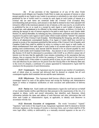 (b)     If any prov1s1on of this Agreement or of any of the other Credit
Documents would obligate any Canadian Credit Party to make any payment of interest or other
amount payable to any Agent or any Lender in an amount or calculated at a rate which would be
prohibited by law or would result in a receipt by such Agent or such Lender of interest at a
criminal rate (as such terms are construed under the Criminal Code (Canada)) then,
notwithstanding such provisions, such amount or rate shall be deemed to have been adjusted with
retroactive effect to the maximum amount or rate of interest, as the case may be, as would not be
so prohibited by law or so result in a receipt by such Agent or such Lender of interest at a
criminal rate, such adjustment to be effected, to the extent necessary, as follows: (1) firstly, by
reducing the amount or rate of interest required to be paid to such Agent or such Lender under
Section 2.8, and (2) thereafter, by reducing any fees, commissions, premiums and other amounts
required to be paid to such Agent or such Lender which would constitute "interest" for purposes
of Section 347 of the Criminal Code (Canada). Notwithstanding the foregoing, and after giving
effect to all adjustments contemplated thereby, if an Agent or Lender shall have received an
amount in excess of the maximum permitted by that section of the Criminal Code (Canada), such
Canadian Credit Party shall be entitled, by notice in writing to such Agent or such Lender, to
obtain reimbursement from such Agent or such Lender in an amount equal to such excess and,
pending such reimbursement, such amount shall be deemed to be an amount payable by such
Agent or such Lender such Canadian Credit Party. Any amount or rate of interest referred to in
this Section 10.18 shall be determined in accordance with GAAP as an effective annual rate of
interest over the term that the applicable Loan remains outstanding on the assumption that any
charges, fees or expenses that fall within the meaning of "interest" (as defined in the Criminal
Code (Canada)) shall, if they relate to a specific period oftime, be pro-rated over that period of
time and otherwise be pro-rated over the period from the Closing Date to the Maturity Date and,
in the event of a dispute, a certificate of a actuary appointed by Administrative Agent shall be
conclusive for the purposes of such determination.

       10.19 Counterparts. This Agreement may be executed in any number of counterparts,
each of which when so executed and delivered shall be deemed an original, but all such
counterparts together shall constitute but one and the same instrument.

        10.20 Effectiveness. This Agreement shall become effective upon the execution of a
counterpart hereof by each of the parties hereto and receipt by Holdings and Administrative
Agent of written or telephonic notification of such execution and authorization of delivery
thereof.

       10.21 Patriot Act. Each Lender and Administrative Agent (for itself and not on behalf
of any Lender) hereby notifies each Borrower that pursuant to the requirements of the Act, it is
required to obtain, verify and record information that identifies such Borrower, which
information includes the name and address of such Borrower and other information that will
allow such Lender or Administrative Agent, as applicable, to identify such Borrower in
accordance with the Act.

        10.22 Electronic Execution of Assignments. The words "execution," "signed,"
"signature," and words of like import in any Assignment Agreement shall be deemed to include
electronic signatures or the keeping of records in electronic form, each of which shall be of the
same legal effect, validity or enforceability as a manually executed signature or the use of a

                                               171
 