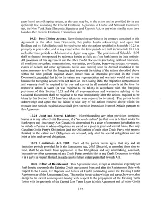 paper-based recordkeeping system, as the case may be, to the extent and as provided for in any
applicable law, including the Federal Electronic Signatures in Global and National Commerce
Act, the New York State Electronic Signatures and Records Act, or any other similar state laws
based on the Uniform Electronic Transactions Act.

        10.23 Post-Closing Actions. Notwithstanding anything to the contrary contained in this
Agreement or the other Loan Documents, the parties hereto acknowledge and agree that
Holdings and its Subsidiaries shall be required to take the actions specified in Schedule 10.23 as
promptly as practicable, and in any event within the time periods set forth in Schedule 10.23 or
such other time periods as Administrative Agent may agree. The provisions of Schedule 10.23
shall be deemed incorporated by reference herein as fully as if set forth herein in their entirety.
All provisions of this Agreement and the other Credit Documents (including, without limitation,
all conditions precedent, representations, warranties, certificates, borrowing notices, covenants,
events of default and other agreements herein and therein) shall be deemed modified to the
extent necessary to effect the foregoing (and to permit the taking of the actions described above
within the time periods required above, rather than as otherwise provided in the Credit
Documents); provided that (a) to the extent any representation and warranty would not be true
because the foregoing actions were not taken on the Closing Date, the respective representation
and warranty shall be required to be true and correct in all material respects at the time the
respective action is taken (or was required to be taken) in accordance with the foregoing
provisions of this Section 10.23 and (b) all representations and warranties relating to the
Collateral Documents shall be required to be true immediately after the actions required to be
taken by this Section 10.23 have been taken (or were required to be taken). The parties hereto
acknowledge and agree that the failure to take any of the actions required above within the
relevant time periods required above shall give rise to an immediate Event of Default pursuant to
this Agreement.

        10.24 Joint and Several Liability. Notwithstanding any other provision contained
herein or in any other Credit Document, if a "secured creditor" (as that term is defined under the
Bankruptcy and Insolvency Act (Canada)) is determined by a court of competent jurisdiction not
to include a Person to whom obligations are owed on a joint or joint and several basis, then any
Canadian Credit Party's Obligations (and the Obligations of each other Credit Party with respect
thereto), to the extent such Obligations are secured, only shall be several obligations and not
joint or joint and several obligations.

         10.25 Limitations Act, 2002. Each of the par-ties hereto agree that any and all
limitation periods provided for in the Limitations Act, 2002 (Ontario), as amended from time to
time, shall be excluded from application to the Obligations and any undertaking, covenant,
indemnity or other agreement of any Credit Party provided for in any Credit Document to which
it is a party in respect thereof, in each case to fullest extent permitted by such Act.

        10.26 Effect of Restatement. This Agreement shall, except as otherwise expressly set
forth herein, supersede the Existing Credit Agreement from and after the Restatement Date with
respect to the Loans, LC Deposits and Letters of Credit outstanding under the Existing Credit
Agreement as of the Restatement Date. The parties hereto acknowledge and agree, however, that
except to the extent contemplated hereby with respect to the prepayment of the Existing Term
Loans with the proceeds of the Second Lien Term Loans (a) this Agreement and all other Credit

                                                172
 