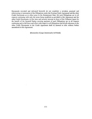 Documents executed and delivered herewith do not constitute a novation, payment and
reborrowing or termination of the Obligations under the Existing Credit Agreement and the other
Credit Documents as in effect prior to the Restatement Date, (b) such Obligations are in all
respects continuing with only the terms being modified as provided in this Agreement and the
other Credit Documents, (c) the liens and security interests in favor of the Collateral Agent for
the benefit of the Secured Parties securing payment of such Obligations are in all respects
continuing and in full force and effect with respect to all Obligations and (d) all references in the
other Credit Documents to the Credit Agreement shall be deemed to refer without further
amendment to this Agreement.


                           (Remainder of page intentionally left blank]




                                                 173
 