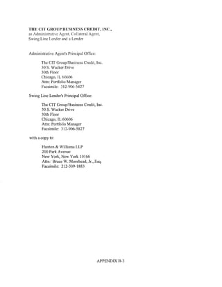 THE CIT GROUP/BUSINESS CREDIT, INC.,
as Administrative Agent, Collateral Agent,
Swing Line Lender and a Lender


Administrative Agent's Principal Office:

       The CIT Group/Business Credit, Inc.
       30 S. Wacker Drive
       30th Floor
       Chicago, IL 60606
       Attn: Portfolio Manager
       Facsimile: 312-906-5827

Swing Line Lender's Principal Office:

       The CIT Group/Business Credit, Inc.
       30 S. Wacker Drive
       30th Floor
       Chicago, IL 60606
       Attn: Portfolio Manager
       Facsimile: 312-906-5827

with a copy to:

       Hunton & Williams LLP
       200 Park Avenue
       New York, New York 10166
       Attn: Bruce W. Moorhead, Jr., Esq.
       Facsimile: 212-309-1883




                                           APPENDIX B-3
 