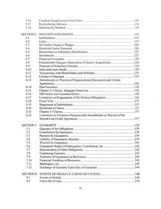 5.16          Canadian Supplemental Final Order .................................................................... 118
    5.17          Restructuring Advisers ........................................................................................ 118
    5.18          Intentionally Omitted ........................................................................................... 118

SECTION 6.        NEGATIVE COVENANTS ........................................................................ .,., .. 118
  6.1             Indebtedness ......................................................................................................... 119
  6.2             Liens ..................................................................................................................... 123
   6.3            No Further Negative Pledges ............................................................................... 126
   6.4            Restricted Junior Payments .................................................................................. 126
  6.5             Restrictions on Subsidiary Distributions ............................................................. 127
   6.6            Investments .......................................................................................................... 127
   6.7            Financial Covenants ............................................................................................. 129
   6.8            Fundamental Changes; Disposition of Assets; Acquisitions ............................... 132
   6.9            Disposal of Subsidiary Interests ........................................................................... 134
   6.10           Sales and Lease-Backs ......................................................................................... 135
   6.11           Transactions with Shareholders and Affiliates .................................................... 135
   6.12           Conduct ofBusiness ............................................................................................ 135
   6.13           Amendments or Waivers of Organizational Documents and Certain
                  Agreements .......................................................................................................... 136
    6.14          Haul Insurance ..................................................................................................... 13 6
    6.15          Chapter 11 Claims; Adequate Protection ............................................................ .l36
    6.16          DIP Orders and Canadian Orders ........................................................................ 136
    6.17          Limitation on Prepayments ofPre-Petition Obligations ...................................... 136
    6.18          Fiscal Year ........................................................................................................... 137
    6.19          Repayment of Indebtedness ................................................................................. 137
    6.20          Reclamation Claims ............................................................................................. 13 7
    6.21          Chapter 11 Claims ................................................................................................ 137
    6.22          Limitation on Voluntary Payments and Amendments or Waivers of the
                  Second Lien Credit Agreement. ........................................................................... 137

SECTION?.          GUARANTY ....................................................................................................... 138
  7.1              Guaranty of the Obligations ................................................................................. 138
  7.2              Contribution by Guarantors ................................................................................. 138
  7.3              Payment by Guarantors ........................................................................................ 139
  7.4              Liability of Guarantors Absolute ......................................................................... 139
  7.5              Waivers by Guarantors ........................................................................................ 141
  7.6              Guarantors' Rights of Subrogation, Contribution, etc .......................................... 142
  7.7              Subordination of Other Obligations ..................................................................... 142
  7.8              Continuing Guaranty ............................................................................................ 143
  7.9              Authority of Guarantors or Borrowers ................................................................. 143
  7.10             Financial Condition ofBorrowers ....................................................................... 143
  7.11             Bankruptcy, etc .................................................................................................... 143
  7.12             Discharge of Guaranty Upon Sale of Guarantor. ................................................. 144

SECTION 8. EVENTS OF DEFAULT; CARVE-OUT EVENT .............................................. 144
   8.1     Events of Default ................................................................................................. 144
   8.2     Carve-Out Events ................................................................................................. 150

                                                                    Ill
 