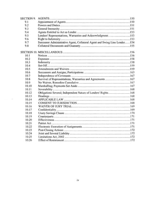 SECTION9.           AGENTS .............................................................................................................. 150
  9.1               Appointment of Agents ........................................................................................ 150
  9.2               Powers and Duties ................................................................................................ I 51
  9.3               General Immunity ................................................................................................ 151
   9.4              Agents Entitled to Act as Lender ......................................................................... 153
   9.5              Lenders' Representations, Warranties and Acknowledgment.. ............................ 153
  9.6               Right to Indemnity ............................................................................................... 153
   9.7              Successor Administrative Agent, Collateral Agent and Swing Line Lender. ...... 154
   9.8              Collateral Documents and Guaranty.................................................................... 155

SECTION 10. MISCELLANEOUS ............................................................................................ 156
   10.1     Notices ................................................................................................................. 156
   10.2     Expenses .............................................................................................................. 158
   10.3     Indemnity ............................................................................................................. 158
   10.4     Set-Off. ................................................................................................................. 159
   10.5     Amendments and Waivers ................................................................................... 159
   10.6     Successors and Assigns; Participations ............................................................... 163
   10.7     Independence of Covenants ................................................................................. 167
   10.8     Survival ofRepresentations, Warranties and Agreements ................................. .167
   10.9     No Waiver; Remedies Cumulative ...................................................................... 167
   10.10    Marshalling; Payments Set Aside ........................................................................ 167
   10.11    Severability .......................................................................................................... 168
   10.12    Obligations Several; Independent Nature of Lenders' Rights ............................. .168
   10.I3    Headings .............................................................................................................. 168
   IO.I4    APPLICABLE LAW ........................................................................................... I68
   10.I5    CONSENT TO JURISDICTION ......................................................................... l68
   10.16    WANER OF JURY TRIAL. ............................................................................... 169
   I O.I7   Confidentiality ..................................................................................................... 169
   1O.I8    Usury Savings Clause .......................................................................................... 170
   10.19    Counterparts ......................................................................................................... 171
   10.20    Effectiveness ........................................................................................................ 17I
   I 0.21   Patriot Act ............................................................................................................ 171
   10.22    Electronic Execution of Assignments ................................................................. .17I
   10.23    Post-Closing Actions ........................................................................................... 172
   10.24    Joint and Several Liability ................................................................................... 172
   10.25    Limitations Act, 2002 .......................................................................................... 172
   10.26    Effect ofRestatement ........................................................................................... 172




                                                                    IV
 