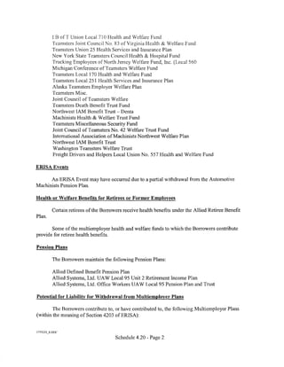 I B ofT Union Local 710 Health and Welfare Fund
          Teamsters Joint Council No. 83 of Virginia Health & Welfare Fund
          Teamsters Union 25 Health Services and Insurance Plan
          New York State Teamsters Co unci I Health & Hospital Fund
          Trucking Employees ofNorth Jersey Xlelfare Fund, Inc. (Local 560
          Michigan Conference ofTeamsters Welfare Fund
          Teamsters Local 170 Health and Welfare Fund
          Teamsters Local 251 Health Services and Insurance Plan
          Alaska Teamsters Employer Welfare Plan
          Teamsters Misc.
          Joint Council ofTeamsters Welfare
          Teamsters Death Benefit Trust Fund
          Northwest lAM Benefit Trust- Denta
          Machinists Health & Welfare Trust Fund
          Teamsters Miscellaneous Security Fund
          Joint Council of Teamsters No. 42 Welfare Trust Fund
          International Association ofMachinists Northwest Welfare Plan
          Northwest lAM Benefit Trust
          Washington Teamsters Welfare Trust
          Freight Drivers and Helpers Local Union No. 557 Health and Welfare Fund

ERISA Events

      An ERISA Event may have occurred due to a partial withdrawal from the Automotive
Machinists Pension Plan.

Health or Welfare Benefits for Retirees or Former Employees

          Certain retirees of the Borrowers receive health benefits under the Allied Retiree Benefit
Plan.

       Some of the multiemployer health and welfare funds to which the Borrowers contribute
provide for retiree health benefits.

Pension Plans

          The Borrowers maintain the following Pension Plans:

          Allied Defined Benefit Pension Plan
          Allied Systems, Ltd. UA W Local 95 Unit 2 Retirement Income Plan
          Allied Systems, Ltd. Office Workers UAW Local95 Pension Plan and Trust

Potential for Liability for Withdrawal from Multiemployer Plans

        The Borrowers contribute to, or have contributed to, the following Multiemployer Plans
(within the meaning of Section 4203 of ERISA):


1775223_8.00('
                                        Schedule 4.20 - Page 2
 