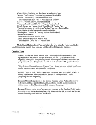 Central States, Southeast and Southwest Areas Pension Fund
           Western Conference ofTeamsters Supplemental Benefit Plan
           Western Conference ofTeamsters Pension Plan
           Teamsters Pension Trust Fund of Philadelphia & Vicinity
           LB. ofT. Union Local No. 710 Pension Fund
           Teamsters Joint Council No. 83 of Virginia Pension Fund
           Freight Drivers and Helpers Local Union No. 557 Pension Plan
           Trucking Employees of North Jersey Welfare Fund Inc.- Pension Plan
           Central Pennsylvania Teamster Defined Benefit Plan
           New England Teamster & Trucking Industry Pension Fund
           National Pension Plan
           Automotive Machinists Pension Plan
           Alaska Teamster-Employer Pension Plan
           Teamsters Local Union No. 115 Pension Plan

       Most of these Multiemployer Plans are believed to have unfunded vested benefits, for
which the potential liability for a complete withdrawal would be greater than zero.

Canadian Plans

            Eastern Canada Car Carriers Pension Plan -multi-employer defined benefit plan
            registered under the Pension Benefits Standards Act, 1985 (Canada) that covers
            bargaining employees. This pension plan has a funding deficit on both a solvency and
            going-concern basis. The potential liability for withdrawal could be greater than zero.

            Allied Systems (Canada) Company Pension Plan - single employer defined contribution
            pension plan that covers non-bargaining employees.

            Manulife Financial policy numbers G90540A, G90540B, G90540C, and G90540D -
            provide supplemental health and welfare benefits to all employees in Canada
            (bargaining and non-bargaining)

            There are 34 retired employees of one or more Canadian Credit Parties who receive
            post-retirement life, dependent life, health, and dental benefits under one or more
            policies issued by The Manufacturers Life Insurance Company.

            There are 3 former employees of a predecessor company to the Canadian Credit Parties
            who receive, and until attainment of age 65 will continue to receive, health and welfare
            benefits funded by the Canadian Credit Parties.




1775223_ 8. DOC

                                         Schedule 4.20 - Page 3
 