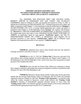 AMENDED AND RESTATED FIRST LIEN
                SECURED SUPER-PRIORITY DEBTOR IN POSSESSION
                 AND EXIT CREDIT AND GUARANTY AGREEMENT


               This AMENDED AND RESTATED FIRST LIEN SECURED SUPER-
PRIORITY DEBTOR IN POSSESSION AND EXIT CREDIT AND GUARANTY
AGREEMENT, dated as of March 30, 2007, and amended and restated as of May 15, 2007, is
entered into by and among ALLIED HOLDINGS, INC., a Georgia corporation and a debtor and
debtor in possession under Chapter 11 of the Bankruptcy Code (as defined below) ("Holdings"),
ALLIED SYSTEMS, LTD. (L.P.), a Georgia limited partnership and a debtor and debtor in
possession under Chapter 11 of the Bankruptcy Code ("Systems" and, together with Holdings,
the "Borrowers"), CERTAIN SUBSIDIARIES OF BORROWERS, as Subsidiary Guarantors,
the Lenders party hereto from time to time, GOLDMAN SACHS CREDIT PARTNERS L.P.
("GSCP"), as Syndication Agent (in such capacity, "Syndication Agent"), and THE CIT
GROUP/BUSINESS CREDIT, INC. ("CIT"), as Administrative Agent (together with its
permitted successors in such capacity, "Administrative Agent") and as Collateral Agent
(together with its permitted successor in such capacity, "Collateral Agent").


                                          RECITALS:


               WHEREAS, capitalized terms used in these Recitals shall have the respective
meanings set forth for such terms in Section 1.1 hereof;


               WHEREAS, on July 31, 2005 (the "Petition Date"), Borrowers and each of the
other Debtors filed voluntary petitions for relief (collectively, the "Cases") under Chapter 11 of
the Bankruptcy Code with the Bankruptcy Court, which Cases have been recognized in Canada
pursuant to the Canadian Stay Order;


                WHEREAS, from and after the Petition Date, Debtors are continuing to operate
their respective businesses and manage their respective properties as debtors in possession under
Sections 1107 and 11 08 of the Bankruptcy Code;


               WHEREAS, Borrowers and the Agents and the Lenders party thereto previously
entered into the Secured Super-Priority Debtor in Possession and Exit Credit and Guaranty
Agreement, dated as of March 30, 2007 (the "Existing Credit Agreement"), as amended, under
which the Lenders extended to Borrowers certain credit facilities (the "Existing Credit
Facilities") consisting of $230,000,000 aggregate principal amount of Term Loans (the
"Existing Term Loans"), $35,000,000 aggregate principal amount of Revolving Commitments
and $50,000,000 aggregate principal amount of LC Commitments;
 