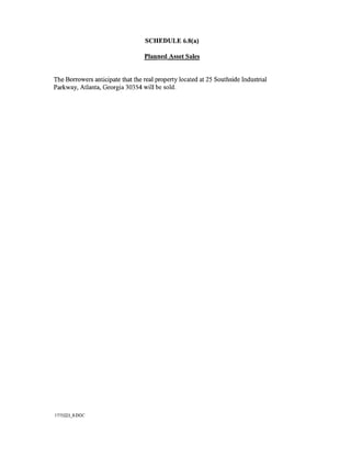 SCHEDULE 6.8(a)

                                  Planned Asset Sales


The Borrowers anticipate that the real property located at 25 Southside Industrial
Parkway, Atlanta, Georgia 30354 will be sold.




1775223_8.DOC
 