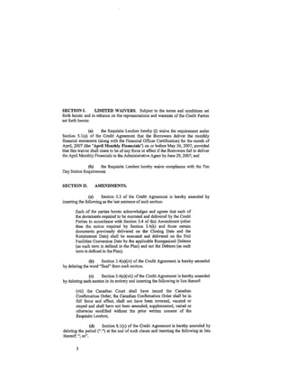 SECTION I.         LIMITED WAIVERS. Subject to the terms and conditions set
forth herein and in reliance on the representations and warrants of the Credit Parties
set forth herein:

                (a)     the Requisite Lenders hereby (i) waive the requirement under
Section 5.1(a) of the Credit Agreement that the Borrowers deliver the monthly
financial statements (along with the Financial Officer Certificatiqn) for the month of
April, 2007 (the "April Monthly Financials") on or before May 30, 2007; provided
that this waiver Shall cease to be of.any force or effect if the Borrowers fail to deliver
the April Monthly Financials to the Administrative Agent by June 29, 2007; and

             (b)    the Requisite Lenders hereby waive compliance with the Ten
Day Notice Requirement.


SECTION II.        AMENDMENTS.

                (a)    Section 3.3 of the Credit Agreement is hereby amended by
inserting the following as the last sentence of such section:

       Each of the parties hereto acknowledges and agrees that each of
       the documents required to be executed and delivered by the Credit
       Parties in accordance with Section 3.4 of this Amendment (other
       than the notice required by Section 3.4(k) and those certain
       documents previously delivered on the Closing Date and the
       Restatement Date) shall be e~ecuted and delivered on the Exit
       Facilities Conversion Date by the applicable Reorganized Debtors
       (as such term is defined in the Plan) and not the Debtors (as such
       term is defined in the Plan).

               (b)    Section 3.4(e)(iv) of the Credit Agreement is hereby amended
by deleting the word "final" from such section.

               (c)     Section 3.4(e)(vii) of the Credit Agreement is hereby amended
by deleting such section in its entirety and inserting the following in lieu thereof:

        (vii) the Canadian Court shall have issued the Canadian
        Confirmation Order; the Canadian Confirmation Order shall be in
        full force and effect) shall not have been reversed, vacated or
        stayed and shall have not been amended, supp1emented, varied or
        otherwise modified without the prior written consent of the
        Requisite Lenders;

                (d)    Section 8.1(x) of the Credit Agreement is hereby amended by
deleting the period (".") at the end of such clause and inserting the following in lieu
thereof:"; or".

        3
 