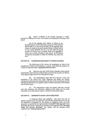 (g)     Section 4.4.4(b)(ii) of the Security Agreement is hereby
amended by deleting such section in its entirety and inserting the following in lieu
thereof:

              (ii) (A) the aggregate daily balance on deposit in any
       Excluded Deposit Account described in clause (ii) of the definition
       thereof shall at no time exceed $25,000, (B) the aggregate daily
       balance on deposit in all such Excluded Deposit Accounts shall at
       no time exceed $200,000 and (C) at no time shall the payroll
       accounts of Grantors have on deposit funds in the aggregate in
       excess of an amount necessary to pay payroll of the Grantors
       coming due and payable in within five Business Days after such
       time.


SECTION III.      CONDITIONS PRECEDENT TO EFFECTIVENESS

               The effectiveness of the waivers and amendments set forth in this
Amendment are subject to the satisfaction, or waiver, of the following conditions on
or before the date hereof (the "Amendment Effective Date"):

                (a)    Borrowers, the other Credit Parties, Requisite Lenders and the
Administrative Agent shall have indicated their consent by the execution and delivery
of the signature pages hereof to the Administrative Agent.

               (b)     The Administrative Agent shall have received a waiver and
amendment to the Second Lien Credit Agreement and Pledge and Security
Agreement (as defined therein) substantially in the form of this Amendment and duly
executed and delivered by the requisite number of lenders thereunder and the Second
Lien Collateral Agent.

              (c)   The Administrative Agent and Lenders shall have received
such other documents and infonnation regarding Credit Parties and the Credit
Documents as the Administrative Agent or Lenders may reasonably request.


SECTION IV.       REPRESENTATIONS AND WARRANTIES

                 A. Corporate Power and Authority. Each Credit Party has all
requisite corporate power and authority to enter into this Amendment and to carry out
the transactions contemplated by, and perform its obligations under, the Credit
At:,rreement, as amended by this Agreement (the "Amended Credit Agreement") and
the Pledge and Security Agreement, as amended by this Agreement (the "Amended
Pledge and Security Agreement" and, together with the Amended Credit
Agreement, the "Amended Agreements").



        5
 
