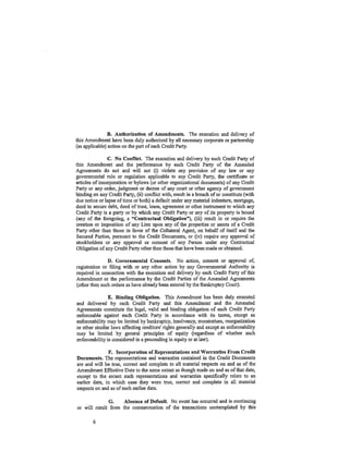 B. Authorization of Amendments. The execution and delivery of
this Amendment have been duly authorized by all necessary corporate or partnership
(as applicable) action on the part of each Credit Party.

                C. No Conflict. The' execution and delivery by each Credit Party of
this Amendment and the performance by each Credit Party of the Amended
Agreements do not and will not (i) violate any provision of any law or any
governmental rule or regulation applicable to any Cfedit Party, the certificate or
articles of incorporation or bylaws (or other organizational documents) of any Credit
Party or any order, judgment or decree of any court or other agency of government
binding on any Credit Party, (ii) conflict with, result in a breach of or constitute (with
due notice or lapse oftime or both) a default under any material indenture, mortgage,
deed to secure debt, deed of trust, lease, agreement or other instrument to which any
Credit Party is a party or by which any Credit Party or any of its property is bound
(any of the foregoing, a "Contractual Obligation"), (iii) result in or require the
creation or imposition of any Lien upon any of the properties or assets of a Credit
Party other than those in favor of the Collateral Agent, on behalf of itself and the
Secured Parties, pursuant to the Credit Documents, or (iv) require any approval of
stockholders or any approval or consent of any Person under any Contractual
Obligation of any Credit Party other than those that have been made or obtained.

               D. Governmental Consents. No action, consent or approval of,
registration or filing with or any other action by any Governmental Authority is
required in connection with the execution and delivery by each Credit Party of this
Amendment or the performance by the Credit Parties of the Amended Agreements
(otherthen such orders as have already been entered by the Bankruptcy Court).

                E. Binding Obligation. This Amendment has been duly executed
and delivered by each Credit Party and this Amendment and the Amended
Agreements constitute the legal, valid and binding obligation of each Credit Party
enforceable against each Credit Party in accordance with its terms, except as
enforceability may be limited by bankruptcy, insolvency, moratorium, reorganization
or other similar laws affecting creditors' rights generally and except as enforceability
may be lintited by general principles of equity (regardless of whether such
enforceability is considered in a proceeding in equity or at law).

               F. Incorporation of Representations and Warranties From Credit
Documents. The representations and warranties contained in the Credit Documents
are and will be true, correct and complete in all material respects on and as of the
Amendment Effective Date to the same extent as though made on and as of that date,
except to the extent such representations and warranties specifically relate to an
earlier date, in which case they were true, correct and complete in all material
respects on and as of such earlier date.

              G.     Absence of Default. No event has occurred and is continuing
or Will result from the consummation of the transactions contemplated by this

        6
 