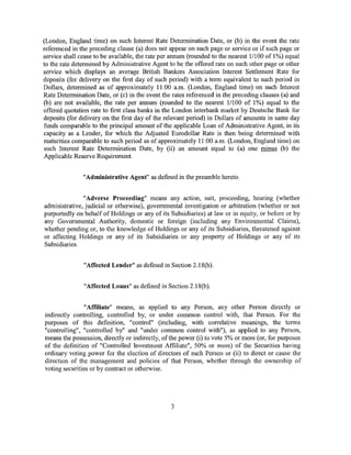 (London, England time) on such Interest Rate Determination Date, or (b) in the event the rate
referenced in the preceding clause (a) does not appear on such page or service or if such page or
service shall cease to be available, the rate per annum (rounded to the nearest 1/100 of I%) equal
to the rate determined by Administrative Agent to be the offered rate on such other page or other
service which displays an average British Bankers Association Interest Settlement Rate for
deposits (for delivery on the first day of such period) with a term equivalent to such period in
Dollars, determined as of approximately 11:00 a.m. (London, England time) on such Interest
Rate Determination Date, or (c) in the event the rates referenced in the preceding clauses (a) and
(b) are not available, the rate per annum (rounded to the nearest 11100 of 1%) equal to the
offered quotation rate to first class banks in the London interbank market by Deutsche Bank for
deposits (for delivery on the first day of the relevant period) in Dollars of amounts in same day
funds comparable to the principal amount of the applicable Loan of Administrative Agent, in its
capacity as a Lender, for which the Adjusted Eurodollar Rate is then being determined with
maturities comparable to such period as of approximately 11:00 a.m. (London, England time) on
such Interest Rate Determination Date, by (ii) an amount equal to (a) one minus (b) the
Applicable Reserve Requirement.


               "Administrative Agent" as defined in the preamble hereto.


               "Adverse Proceeding" means any action, suit, proceeding, hearing (whether
administrative, judicial or otherwise), governmental investigation or arbitration (whether or not
purportedly on behalf of Holdings or any of its Subsidiaries) at law or in equity, or before or by
any Governmental Authority, domestic or foreign (including any Environmental Claims),
whether pending or, to the knowledge of Holdings or any of its Subsidiaries, threatened against
or affecting Holdings or any of its Subsidiaries or any property of Holdings or any of its
Subsidiaries.


               "Affected Lender" as defined in Section 2.18(b).


               "Affected Loans" as defined in Section 2.18(b ).


                "Affiliate" means, as applied to any Person, any other Person directly or
indirectly controlling, controlled by, or under common control with, that Person. For the
purposes of this definition, "control" (including, with correlative meanings, the terms
"controlling", "controlled by" and "under common control with"), as applied to any Person,
means the possession, directly or indirectly, of the power (i) to vote 5% or more (or, for purposes
of the definition of "Controlled Investment Affiliate", 50% or more) of the Securities having
ordinary voting power for the election of directors of such Person or (ii) to direct or cause the
direction of the management and policies of that Person, whether through the ownership of
voting securities or by contract or otherwise.




                                                3
 