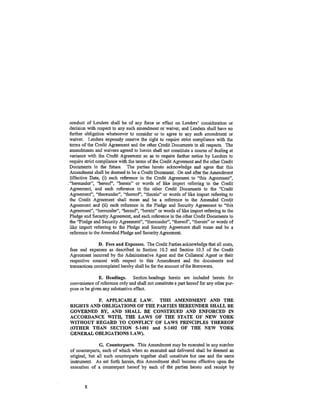 conduct of Lenders shall be of any force or effect on Lenders' consideration or
 decision with respect to any such amendment or waiver, and Lenders shall have no
 further obligation whatsoever to consider or to agree to any such amendment or
 waiver. Lenders expressly reserve the right to require strict compliance with the
 terms of the Credit Agreement and the other Credit Documents in all respects. The
 amendments and waivers agreed to herein shall not constitute a course of dealing at
 variance with the Credit Agreement so as to require further notice by Lenders to
 require strict compliance with the terms of the Credit Agreement and the other Credit
 Documents in the future. The parties hereto acknowledge and agree that this
 Amendment shall be deemed to be a Credit Document. On and after the Amendment
  Effective Date, (i) each reference in the Credit Agreement to "this Agreement",
  1
• 'hereundcr", ''hereof', ('herein" or words of like import refening to the Credit

 Agreement, and each reference in the other Credit Documents to the "Credit
 Agreement", "thereunder", "thereof', '"therein" or words of 'like import referring to
 the Credit Agreement shall mean and be a reference to the Amended Credit
  Agreement and (ii) each reference in the Pledge and Security _Agreement to "this
  Agreement", ~'hereunder", "hereof', "herein" or words of like import refening to the
  Pledge and Security Agreement, and each reference in the other Credit Documents to
  the "-Pledge and Security Agreement'', •<thereunder", "thereof', "therein" or words of
  like import referring to the Pledge and Security Agreement shall mean and be a
  reference to the Amended Pledge and Security Agreement.

                D. Fees and Expenses. The Credit Parties acknowledge that all costs,
 fees and expenses as described in Section 10.2 and Section 10.3 of the Credit
 Agreement incurred by the Administrative Agent and the Collateral Agent or their
 respective counsel with respect to this Amendment and the documents and
 transactions contemplated hereby shall be for the account of the Borrowers.

                E. Headings. Section headings herein are included herein for
 convenience of reference only and shall not constitute a part hereof for any other pur-
 pose or be given any substantive effect.

           F. APPLICABLE LAW. THIS AMENDMENT AND THE
 RIGHTS AND OBLIGATIONS OF THE PARTIES HEREUNDER SHALL BE
 GOVERNED BY, AND SHALL BE CONSTRUED AND ENFORCED IN
 ACCORDANCE WITH, THE LAWS OF THE STATE OF NEW YORK
 WITHOUT REGARD TO CONFLICT OF LAWS PRINCIPLES THEREOF
 (OTHER THAN SECTION 5-1401 and 5-1402 OF THE NEW YORK
 GENERAL OBLIGATIONS LAW).

                G. Counterparts. This Amendment may be executed in any number
 of counterparts, each of which when so executed and delivered shall be deemed an
 original, but all such counterparts together shall constitute but one and the same
 instrument. As set forth herein, this Amendment shall become effective upon the
 execution of a counterpart hereof by each of the parties hereto and receipt by



         8
 