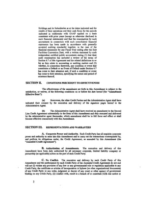 Holdings and its Subsidiaries as at the dates indicated and the
              results of their operations and their cash flows for the periods
              indicated in conformity with GAAP applied on a basis
              consistent with prior years (except as otherwise disclosed in
              such financial statements) and that the examination by such
              accountants in connection with such consolidated financial
              statements has been made in accordance with generally
              accepted auditing standards) together, in the case of the
              financial statements for any Fiscal Year ending after the Exit
              Facilities Conversion Date, with a written statement by such
              independent certified public accountants stating (1) that their
              audit examination has included a review of the terms of
              Section 6. 7 of this Agreement and the related definitions in so
              far as they relate to accounting or auditing matters and (2)
              whether, in connection therewith. any condition or event that
              constitutes a Default or an Event of Default under Section 6.7
              has come to their attention and, if such a condition or event
              has come to their attention, specifying the nature and period of
              existence thereof;

SECTION II.            CONDIDONS PRECEDENT TO EFFECTIVENESS

                  The effectiveness of the amendment set forth in this Amendment is subject to the
satisfaction, or waiver, of the following conditions on or before the date hereof (the "Amendment
Effective Date"):

                 (a)    Borrowers, the other Credit Parties and the Administrative Agent shall have
indicated their consent by the execution and delivery of the signature pages hereof to the
Administrative Agent.

                  (b)     The Administrative Agent shall have received an amendment to the Second
Lien Credit Agreement substantially in the form of this Amendment and duly executed and delivered
by the actministrative agent thereunder, which amendment shall be in full force and effect or shall
become effective concurrently with this Amendment.


SECTION III.          REPRESENTATIONS AND WARRANTIES

                 A. Corporate Power and Authority. Each Credit Party has all requisite corporate
power and authority to enter into this Amendment and to carry out the transactions contemplated by,
and pe.oform its obligations under, the Credit Agreement, as amended by this Amendment (the
"Amended Credit Agreement").

                  B. Authorization of Amendments. The execution and delivery of this
Amendment have been duly authorized by all necessary corporate, limited liability company or
partnership (as applicable) action on the part of each Credit Party.

                   C. No Conllict. The execution and delivery by each Credit Party of this
Amendment and the performance by each Credit Party of the Amended Credit Agreement do not and
will not (i) violate any provision of any law or any governmental rule or regulation applicable to any
Credit Party, the certificate or articles of incorporation oi bylaws (or other organizational·documents)
of any Credit Party or any order, judgment or decree of any court or other agency of government
binding on any Credit Party, (ii) conflict with, result in a breach of or constitute (with due notice or


        3
 