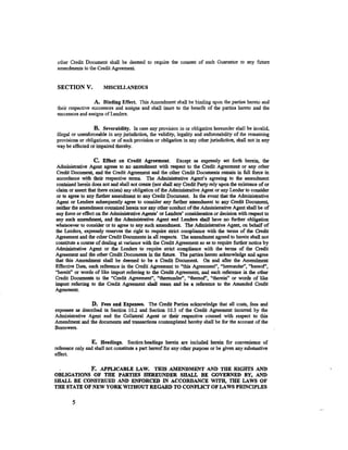 other Credit Document shall be deemed to require the consent of such Guarantor to any future
 amendments to the Credit Agreement.


 SECTIONV.             MISCELLANEOUS

                   A. Binding Effect. This Amendment shall be binding upon the parties hereto and
 their respective successors and assigns and shall inure to the benefit of the parties hereto and the
 successors and assigns of Lenders.

                  B. Severability. In case any provision in or obligation hereunder shall be invalid,
illegal or unenforceable in any jurisdiction, the validity, legality and enforceability of the remaining
provisions or obligations, or of such provision or obligation in any other jurisdiction, shall not in any
way be affected or impaired thereby.

                    C. Effect on Credit Agreement. Except as expressly set forth herein, the
 Administrative Agent agrees to no amendment with respect to the Credit Agreement or any other
 Credit Document, and the Credit Agreement and the other Credit Documents remain in full force in
 accordance with their respective terms. The Administrative Agent's agreeing to the amendment
 contained herein does not and shall not create (nor shall any Credit Party rely upon the existence of or
 claim or assert that there exists) any obligation of the Administrative Agent or any Lender to consider
 or to agree to any further amendment to any Credit Document. In the event that the Administrative
Agent or Lenders subsequently agree to consider any further amendment to any Credit Document,
neither the amendment contained herein nor any other conduct of the Administrative Agent shall be of
any force or effect on the Administrative Agents' or Lenders' consideration or decision with respect to
any such amendment, and the Administrative Agent and Lenders shall have no further obligation
whatsoever to consider or to agree to any such amendment. The Administrative Agent, on behalf of
the Lenders, expressly reserves the right to require strict compliance with the terms of the Credit
Agreement and the other Credit Documents in all respects. The amendment agreed to herein shall not
constitute a course of dealing at variance with the Credit Agreement so as to require further notice by
Administrative Agent or the Lenders to require strict compliance with the terms of the Credit
Agreement and the other Credit Documents in the future. The parties hereto acknowledge and agree
that this Amendment shall be deemed to be a Credit Document. On and after the Amendment
Effective Date, each reference in the Credit Agreement to ''this Agreement'', "hereunder", "hereof',
"herein'' or words of like import referring to the Credit Agreement, and each reference in the other
Credit Documents to the "Credit Agreement'', "thereunder", "thereof', "therein" or words of like
import referring to the Credit Agreement shall mean and be a reference to the Amended Credit
Agreement

                D. Fees and Expenses. The Credit Parties acknowledge that all costs, fees and
expenses as described in Section 10.2 and Section 10.3 of the Credit Agreement incurred by the
Administrative Agent and the Collateral Agent or their respective counsel with respect to this
Amendment and the documents and transactions contemplated hereby shall be for the account of the
Borrowers.

                 E. Headings. Section headings herein are included herein for convenience of
reference only and shall not constitute a part hereof for any other purpose or be given any substantive
effect.

            F. APPLICABLE LAW. THIS AMENDMENT AND THE RIGHTS AND
OBLIGATIONS OF THE PARTIES HEREUNDER SHALL BE GOVERNED BY, AND
SHALL BE CONSTRUED AND ENFORCED IN ACCORDANCE WITH, TilE LAWS OF
THE STATE OF NEW YORK WITHOUT REGARD TO CONFLICT OF LAWS PRINCIPLES


        5
 