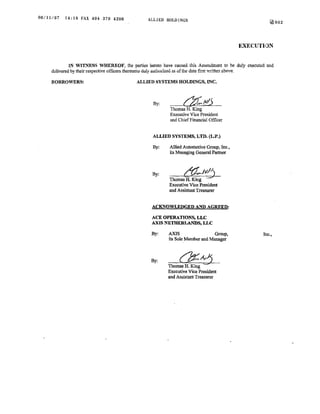 06/11/07   14:18 FAX 404 370 4206               ALLIED HOLDINGS                                         141002




                                                                                           EXECUTION


              IN WITNESS WHEREOF, the parties hereto have caused this Amendment to be duly executed and
     delivered by their respective officers thereunto duly authorized as of t.1e date first written above.

     BORROWERS:                            ALLIED SYSTEMS HOLDINGS, INC.



                                                   By:
                                                          Thomas H. King
                                                          Executive Vice President
                                                          and Chief Financial Officer


                                                   ALLIED SYSTEMS, LTD. (L.P.)

                                                  By:     Allied Automotive Group, Inc.,
                                                          its Managing General Partner



                                                  By:            (j?:,.Jvj
                                                          Thomas H. King · ·
                                                          Executive Vice President
                                                          and Assistant Treasurer


                                                  ACKNOWLEDGED AND AGREED:

                                                  ACE OPERATIONS, LLC
                                                  AXIS NETHERLANDS, LLC

                                                  By:     AXIS                  Group,               Inc.,
                                                          its Sole Member and Manager



                                                  By:
                                                         Thomas H. King
                                                         Executive Vice President
                                                         and Assistant Treasurer
 