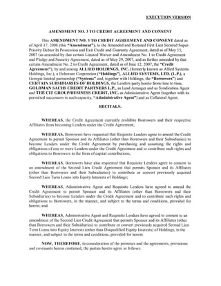 EXECUTION VERSION


           AMENDMENT NO.3 TO CREDIT AGREEMENT AND CONSENT

        This AMENDMENT NO. 3 TO CREDIT AGREEMENT AND CONSENT dated as
of Aprill7, 2008 (this "Amendment"), to the Amended and Restated First Lien Secured Super-
Priority Debtor In Possession and Exit Credit and Guaranty Agreement, dated as ofMay 15,
2007 (as amended by that certain Limited Waiver and Amendment No. 1 to Credit Agreement
and Pledge and Security Agreement, dated as of May 29, 2007, and as further amended by that
certain Amendment No. 2 to Credit Agreement, dated as of June 12, 2007, the "Credit
Agreement"), by and among ALLIED HOLDINGS, INC. (formerly known as Allied Systems
Holdings, Inc.), a Delaware Corporation ("Holdings"), ALLIED SYSTEMS, LTD. (L.P.), a
Georgia limited partnership ("Systems" and, together with Holdings, the "Borrowers") and
CERTAIN SUBSIDIARIES OF HOLDINGS, the Lenders party hereto from time to time,
GOLDMAN SACHS CREDIT PARTNERS L.P., as Lead Arranger and as Syndication Agent
and THE CIT GROUP/BUSINESS CREDIT, INC. as Administrative Agent (together with its
permitted successors in such capacity, "Administrative Agent") and as Collateral Agent.

                                         RECITALS:


        WHEREAS, the Credit Agreement currently prohibits Borrowers and their respective
Affiliates from becoming Lenders under the Credit Agreement;

        WHEREAS, Borrowers have requested that Requisite Lenders agree to amend the Credit
Agreement to permit Sponsor and its Affiliates (other than Borrowers and their Subsidiaries) to
become Lenders under the Credit Agreement by purchasing and assuming the rights and
obligations of one or more Lenders under the Credit Agreement and to contribute such rights and
obligations to Borrowers in the form of capital contributions;

       WHEREAS, Borrowers have also requested that Requisite Lenders agree to consent to
an amendment of the Second Lien Credit Agreement that permits Sponsor and its Affiliates
(other than Borrowers and their Subsidiaries) to contribute or convert previously acquired
Second Lien Term Loans into Equity Interests of Holdings;

        WHEREAS, Administrative Agent and Requisite Lenders have agreed to amend the
Credit Agreement to permit Sponsor and its Affiliates (other than Borrowers and their
Subsidiaries) to become Lenders under the Credit Agreement and to contribute such rights and
obligations to Borrowers, in the manner, and subject to the terms and conditions, provided for
herein; and

       WHEREAS, Administrative Agent and Requisite Lenders have agreed to consent to an
amendment ofthe Second Lien Credit Agreement that permits Sponsor and its Affiliates (other
than Borrowers and their Subsidiaries) to contribute or convert previously acquired Second Lien
Term Loans into Equity Interests (other than Disqualified Equity Interests) of Holdings, in the
manner, and subject to the terms and conditions, provided for herein.

       NOW, THEREFORE, in consideration ofthe premises and the agreements, provisions
and covenants herein contained, the parties hereto agree as follows:
 