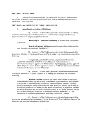 SECTION I. DEFINITIONS

        1.1     All capitalized terms used herein (including in the introductory paragraph and
Recitals set forth above) and not otherwise defined shall have the meanings assigned to such
terms in the Credit Agreement.

SECTION 2. AMENDMENTS TO CREDIT AGREEMENT

       2.1     Amendments to Section 1: Definitions.

                       (a) Section 1.1 of the Credit Agreement is hereby amended by adding
thereto the following definition of"lnsolvency or Liquidation Proceeding" and "Restricted
Sponsor Affiliates" in the proper alphabetical order:

                      " 'Insolvency or Liquidation Proceeding' as defined in the lntercreditor
       Agreement."

                     " 'Restricted Sponsor Affiliates' means Sponsor and its Affiliates (other
       than Borrowers or any of their Subsidiaries)."

                        (b) Section 1.1 ofthe Credit Agreement is hereby further amended by
deleting the definition of"Assignment Agreement" in its entirety and inserting in lieu thereofthe
following:

                        " 'Assignment Agreement' means an Assignment and Assumption
       Agreement substantially in the form of Exhibit E, with such amendments or
       modifications as may be approved by Administrative Agent (provided, that the approval
       of the Requisite Lenders shall be required to amend or modify any provision of Exhibit E
       that relates to Restricted Sponsor Affiliates)."

                        (c) Section 1.1 ofthe Credit Agreement is hereby further amended by
deleting the definition of"Eligible Assignee" in its entirety and inserting in lieu thereof the
following:

                      " 'Eligible Assignee' means (i) any Lender, any Affiliate of any Lender
       and any Related Fund (any two or more Related Funds being treated as a single Eligible
       Assignee for ail purposes hereof), and (ii) any commercial bank, insurance company,
       investment or mutual fund or other entity that is an "accredited investor" (as defined in
       Regulation D under the Securities Act) and which extends credit or buys loans; provided,
       (x) neither Borrowers nor any of their Subsidiaries shall be an Eligible Assignee and (y)
       no Restricted Sponsor Affiliate may be an Eligible Assignee with respect to a sale,
       assignment or transfer of Commitments, Revolving Loans or LC Deposits."

                         (d) Section 1.1 of lhe Credit Agreement is hereby further amended by
deleting the second parenthetical in clause (v) ofthe definition of"Restricted Junior Payment" in
its entirety and inserting in lieu thereof the following:



                                                2
 