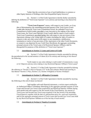 "(other than the conversion of any of such Indebtedness to common or
       other Equity Interests of Holdings other than Disqualified Equity Interests)"

                        (e) Section 1.1 of the Credit Agreement is hereby further amended by
deleting the definition of"Term Loan Exposure" in its entirety and inserting in lieu thereof the
following:

                      ""Term Loan Exposure" means, with respect to any Lender, as of any
       date of determination, the outstanding principal amount of the Term Loans of such
       Lender plus during the Term Loan Commitment Period, the unfunded Term Loan
       Commitment of such Lender; provided, at any time prior to the making of the initial
       Term Loans, the Term Loan Exposure of any Lender shall be equal to such Lender's
       Term Loan Commitment; provided further that with respect to any provisions of this
       Agreement relating to the voting rights ofLenders (including the right of Lenders to
       consent or take any other action with respect to any amendment, modification,
       termination or waiver of any provision of this Agreement or the other Credit Documents,
       or consent to any departure by any Credit Party therefrom), the aggregate outstanding
       principal amount of the Term Loans of all Restricted Sponsor Affiliates shall be
       disregarded for purposes of this definition of"Term Loan Exposure"."

       2.2     Amendments to Section 2: Loans and Letters of Credit.

                        (a) Section 2.7 ofthe Credit Agreement is hereby amended by deleting
the parenthetical in the second sentence of clause (b) in its entirety and inserting in lieu thereof
the following:

                     "(with respect to any entry relating to such Lender's Commitments, Loans
       or LC Deposits and any entry relating to any Restricted Sponsor Affiliate's Term Loans)"

                       (b) Section 2.17 of the Credit Agreement is hereby amended by deleting
the reference to "Section 2.14( e) or Section 2.22" in the first sentence thereof and inserting in
lieu thereof"Section 2.14(e), Section 2.22, Section 10.6(j)(iii) or Section 10.6(k)(i)".

       2.3     Amendments to Section 5: Affirmative Covenants.

                       (a) Section 5.1 ofthe Credit Agreement is hereby amended by inserting
the following at the end of clause (a) thereof:

                       "and together with such financial statements, a written report certified by
       an Authorized Officer of Holdings identifYing (i) the aggregate principal amount of Term
       Loans and Second Lien Term Loans acquired by any Restricted Sponsor Affiliate during
       such month (and with respect to the first month of any Fiscal Quarter, the amount of
       Term Loans and Second Lien Term Loans acquired in the last month of the preceding
       Fiscal Quarter), together with the date of, and purchase price for, each such acquisition,
       and (ii) the aggregate principal amount ofTerm Loans and Second Lien Term Loans held
       by any Restricted Sponsor Affiliates as of the last day of such month;"

       2.4     Amendments to Section 6: Negative Covenants.

                                                  3
 