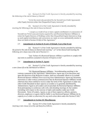 (a) Section 6.4 ofthe Credit Agreement is hereby amended by inserting
the following at the end of clause (c) thereof

                      "or (to the extent also permitted by the Second Lien Credit Agreement)
       other Equity Interests (other than Disqualified Equity Interests)"

                       (b) Section 6.22 ofthe Credit Agreement is hereby amended by
inserting the following at the end of clause (a) thereof:

                       ",except as a result of one or more capital contributions or conversions of
       Second Lien Term Loans previously acquired by such Restricted Sponsor Affiliates in
       return for Equity Interests of Holdings (other than Disqualified Equity Interests) so long
       as such capital contributions and conversions are made on terms substantially similar to
       those set forth in Section 10.6(k) ofthis Agreement"

       2.5     Amendments to Section 8: Events of Default; Carve-Out Event.

                       (a) Section 8.1 of the Credit Agreement is hereby amended by deleting
the period at the end of clause (z) thereof and inserting"; or" in lieu thereof and inserting the
fo Bowing new clause ( aa) at the end of Section 8.1:

                     "(aa) Failure of a Restricted Sponsor Affiliate to perform or comply with
       any term or condition contained in Section 10.6(j)(ii) or (iii)"

       2.6     Amendments to Section 9: Agents.

                       (a) Section 9.3 of the Credit Agreement is hereby amended by inserting
a new clause (d) at the end thereof as follows:

                      "(d) Restricted Sponsor Affiliates. Notwithstanding anything to the
       contrary contained in this Agreement, Administrative Agent may in its discretion and,
       upon the direction of the Requisite Lenders, shall use reasonable efforts to (i) exclude
       Restricted Sponsor Affiliates from receiving from Administrative Agent any document,
       instrument or other written communication that the Restricted Sponsor Affiliates would
       otherwise have been entitled to receive under the terms of this Agreement or under any
       other Credit Document in their capacity as Lenders or is generally distributed by
       Administrative Agent to all Lenders and (ii) preclude the Restricted Sponsor Affiliates
       from participating in conference calls with, and attending meetings of, the Lenders
       (including with respect to the exercise of rights and remedies under any Credit
       Document). None of Lenders, Agents or any of their respective officers, partners,
       directors, employees or agents shall be liable to any Restricted Sponsor Affiliate (in its
       capacity as a Lender or otherwise) for any such action taken under this Section 9.3(d)."

       2.7     Amendments to Section 10: Miscellaneous.

                       (a) Section 10.5 ofthe Credit Agreement is hereby amended by
inserting a new clause (e) at the end thereof as follows:


                                                4
 
