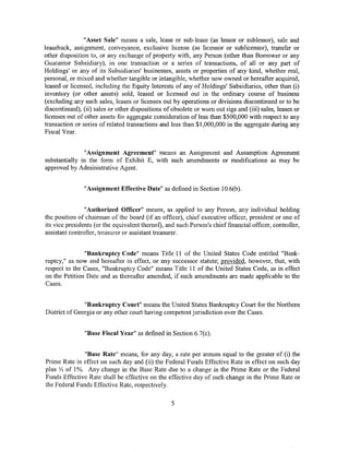 "Asset Sale" means a sale, lease or sub-lease (as lessor or sublessor), sale and
leaseback, assignment, conveyance, exclusive license (as licensor or sublicensor), transfer or
other disposition to, or any exchange of property with, any Person (other than Borrower or any
Guarantor Subsidiary), in one transaction or a series of transactions, of all or any part of
Holdings' or any of its Subsidiaries' businesses, assets or properties of any kind, whether real,
personal, or mixed and whether tangible or intangible, whether now owned or hereafter acquired,
leased or licensed, including the Equity Interests of any of Holdings' Subsidiaries, other than (i)
inventory (or other assets) sold, leased or licensed out in the ordinary course of business
(excluding any such sales, leases or licenses out by operations or divisions discontinued or to be
discontinued), (ii) sales or other dispositions of obsolete or worn out rigs and (iii) sales, leases or
licenses out of other assets for aggregate consideration of less than $500,000 with respect to any
transaction or series of related transactions and less than $1,000,000 in the aggregate during any
Fiscal Year.


               "Assignment Agreement" means an Assignment and Assumption Agreement
substantially in the form of Exhibit E, with such amendments or modifications as may be
approved by Administrative Agent.


                "Assignment Effective Date" as defined in Section 10.6(b).


                "Authorized Officer" means, as applied to any Person, any individual holding
the position of chairman of the board (if an officer), chief executive officer, president or one of
its vice presidents (or the equivalent thereof), and such Person's chief financial officer, controller,
assistant controller, treasurer or assistant treasurer.


               "Bankruptcy Code" means Title 11 of the United States Code entitled "Bank-
ruptcy," as now and hereafter in effect, or any successor statute; provided, however, that, with
respect to the Cases, "Bankruptcy Code" means Title 11 of the United States Code, as in effect
on the Petition Date and as thereafter amended, if such amendments are made applicable to the
Cases.


               "Bankruptcy Court" means the United States Bankruptcy Court for the Northern
District of Georgia or any other court having competent jurisdiction over the Cases.


                "Base Fiscal Year" as defined in Section 6.7(c).


               "Base Rate" means, for any day, a rate per annum equal to the greater of (i) the
Prime Rate in effect on such day and (ii) the Federal Funds Effective Rate in effect on such day
plus Y:! of 1%. Any change in the Base Rate due to a change in the Prime Rate or the Federal
Funds Effective Rate shall be effective on the effective day of such change in the Prime Rate or
the Federal Funds Effective Rate, respectively.

                                                   5
 