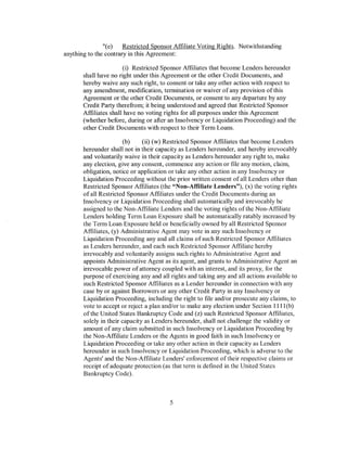 "(e)    Restricted Sponsor Affiliate Voting Rights. Notwithstanding
anything to the contrary in this Agreement:

                       (i) Restricted Sponsor Affiliates that become Lenders hereunder
       shall have no right under this Agreement or the other Credit Documents, and
       hereby waive any such right, to consent or take any other action with respect to
       any amendment, modification, termination or waiver of any provision of this
       Agreement or the other Credit Documents, or consent to any departure by any
       Credit Party therefrom; it being understood and agreed that Restricted Sponsor
       Affiliates shall have no voting rights for all purposes under this Agreement
       (whether before, during or after an Insolvency or Liquidation Proceeding) and the
       other Credit Documents with respect to their Term Loans.

                        (b)    (ii) (w) Restricted Sponsor Affiliates that become Lenders
       hereunder shall not in their capacity as Lenders hereunder, and hereby irrevocably
       and voluntarily waive in their capacity as Lenders hereunder any right to, make
       any election, give any consent, commence any action or file any motion, claim,
       obligation, notice or application or take any other action in any Insolvency or
       Liquidation Proceeding without the prior written consent of all Lenders other than
       Restricted Sponsor Affiliates (the "Non-Affiliate Lenders"), (x) the voting rights
       of all Restricted Sponsor Affiliates under the Credit Documents during an
       Insolvency or Liquidation Proceeding shall automatically and irrevocably be
       assigned to the Non-Affiliate Lenders and the voting rights ofthe Non-Affiliate
       Lenders holding Term Loan Exposure shall be automatically ratably increased by
       the Term Loan Exposure held or beneficially owned by all Restricted Sponsor
       Affiliates, (y) Administrative Agent may vote in any such Insolvency or
       Liquidation Proceeding any and all claims of such Restricted Sponsor Affiliates
       as Lenders hereunder, and each such Restricted Sponsor Affiliate hereby
       irrevocably and voluntarily assigns such rights to Administrative Agent and
       appoints Administrative Agent as its agent, and grants to Administrative Agent an
       irrevocable power of attorney coupled with an interest, and its proxy, for the
       purpose of exercising any and all rights and taking any and all actions available to
       such Restricted Sponsor Affiliates as a Lender hereunder in connection with any
       case by or against Borrowers or any other Credit Party in any Insolvency or
       Liquidation Proceeding, including the right to file and/or prosecute any claims, to
       vote to accept or reject a plan and/or to make any election under Section 1111 (b)
       of the United States Bankruptcy Code and (z) such Restricted Sponsor Affiliates,
       solely in their capacity as Lenders hereunder, shall not challenge the validity or
       amount of any claim submitted in such Insolvency or Liquidation Proceeding by
       the Non-Affiliate Lenders or the Agents in good faith in such Insolvency or
       Liquidation Proceeding or take any other action in their capacity as Lenders
       hereunder in such Insolvency or Liquidation Proceeding, which is adverse to the
       Agents' and the Non-Affiliate Lenders' enforcement of their respective claims or
       receipt of adequate protection (as that term is defined in the United States
       Bankruptcy Code).



                                         5
 