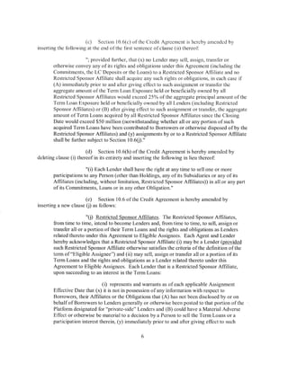 (c) Section 10.6(c) ofthc Credit Agreement is hereby amended by
inserting the following at the end ofthe first sentence of clause (ii) thereof

                       ";provided fbrther, that (x) no Lender may sell, assign, transfer or
       otherwise convey any of its rights and obligations under this Agreement (including the
       Commitments, the LC Deposits or the Loans) to a Restricted Sponsor Affiliate and no
       Restricted Sponsor Affiliate shall acquire any such rights or obligations, in each case if
       (A) immediately prior to and after giving effect to such assignment or transfer the
       aggregate amount of the Term Loan Exposure held or beneficially owned by all
       Restricted Sponsor Affiliates would exceed 25% ofthe aggregate principal amount ofthe
       Term Loan Exposure held or beneficially owned by all Lenders (including Restricted
       Sponsor Affiliates) or (B) after giving effect to such assignment or transfer, the aggregate
       amount ofTerm Loans acquired by all Restricted Sponsor Affiliates since the Closing
       Date would exceed $50 million (notwithstanding whether all or any portion of such
       acquired Term Loans have been contributed to Borrowers or otherwise disposed of by the
       Restricted Sponsor Affiliates) and (y) assignments by or to a Restricted Sponsor Affiliate
       shall be further subject to Section 10.6U)."

                        (d) Section 10.6(h) ofthe Credit Agreement is hereby amended by
deleting clause (i) thereof in its entirety and inserting the following in lieu thereof:

                       "(i) Each Lender shall have the right at any time to sell one or more
       participations to any Person (other than Holdings, any of its Subsidiaries or any of its
       Affiliates (including, without limitation, Restricted Sponsor Affiliates)) in all or any part
       of its Commitments, Loans or in any other Obligation."

                       (e) Section 10.6 ofthe Credit Agreement is hereby amended by
inserting a new clause (j) as follows:

                        "(j) Restricted Sponsor Affiliates. The Restricted Sponsor Affiliates,
       from time to time, intend to become Lenders and, from time to time, to sell, assign or
       transfer all or a portion of their Term Loans and the rights and obligations as Lenders
       related thereto under this Agreement to Eligible Assignees. Each Agent and Lender
       hereby acknowledges that a Restricted Sponsor Affiliate (i) may be a Lender (provided
       such Restricted Sponsor Affiliate otherwise satisfies the criteria ofthe definition of the
       term of"Eligible Assignee") and (ii) may sell, assign or transfer all or a portion of its
       Term Loans and the rights and obligations as a Lender related thereto under this
       Agreement to Eligible Assignees. Each Lender that is a Restricted Sponsor Affiliate,
       upon succeeding to an interest in the Term Loans:

                               ( i) represents and warrants as of each applicable Assignment
       Effective Date that (x) it is not in possession of any information with respect to
       Borrowers, their Affiliates or the Obligations that (A) has not been disclosed by or on
       behalf of Borrowers to Lenders generally or otherwise been posted to that portion of the
       Platform designated for "private-side" Lenders and (B) could have a Material Adverse
       Effect or otherwise be material to a decision by a Person to sell the Term Loans or a
       participation interest therein, (y) immediately prior to and after giving effect to such

                                                 6
 