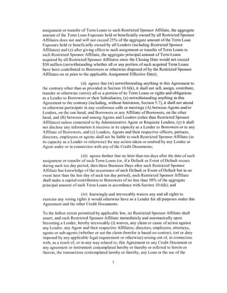 assignment or transfer of Term Loans to such Restricted Sponsor Affiliate, the aggregate
amount of the Term Loan Exposure held or beneficially owned by all Restricted Sponsor
Affiliates does not and will not exceed 25% of the aggregate amount of the Term Loan
Exposure held or beneficially owned by all Lenders (including Restricted Sponsor
Affiliates) and (z) after giving effect to such assignment or transfer of Term Loans to
such Restricted Sponsor Affiliate, the aggregate principal amount of Term Loans
acquired by all Restricted Sponsor Affiliates since the Closing Date would not exceed
$50 million (notwithstanding whether all or any portion of such acquired Term Loans
have been contributed to Borrowers or otherwise disposed of by the Restricted Sponsor
Affiliates on or prior to the applicable Assignment Effective Date);

                       (ii) agrees that (w) notwithstanding anything in this Agreement to
the contrary other than as provided in Section 10.6(k), it shall not sell, assign, contribute,
transfer or otherwise convey all or a portion of its Term Loans or rights and obligations
as a Lender to Borrowers or their Subsidiaries, (x) notwithstanding anything in this
Agreement to the contrary (including, without limitation, Section 5. 7), it shall not attend
or otherwise participate in any conference calls or meetings (A) between Agents and/or
Lenders, on the one hand, and Borrowers or any Affiliate of Borrowers, on the other
hand, and (B) between and among Agents and Lenders (other than Restricted Sponsor
Affiliates) unless consented to by Administrative Agent or Requisite Lenders, (y) it shall
not disclose any information it receives in its capacity as a Lender to Borrowers or to any
Affiliate of Borrowers, and (z) Lenders, Agents and their respective officers, partners,
directors, employees or agents shall not be liable to such Restricted Sponsor Affiliate (in
its capacity as a Lender or otherwise) for any action taken or omitted by any Lender or
Agent under or in connection with any of the Credit Documents;

                        (iii) agrees further that no later than ten days after the date of such
assignment or transfer of such Term Loans (or, if a Default or Event of Default occurs
during such ten day period, then three Business Days after such Restricted Sponsor
Affiliate has knowledge of the occurrence of such Default or Event of Default but in no
event later than the last day of such ten day period), such Restricted Sponsor Affiliate
shall make a capital contribution to Borrowers of no less than 50% ofthe aggregate
principal amount of such Term Loans in accordance with Section 10.6(k); and

                       (iv) knowingly and irrevocably waives any and all rights to
exercise any voting rights it would otherwise have as a Lender for all purposes under this
Agreement and the other Credit Documents.

To the fullest extent permitted by applicable law, no Restricted Sponsor Affiliate shall
assert, and each Restricted Sponsor Affiliate immediately and automatically upon
becoming a Lender, hereby irrevocably (i) waives, any claim or cause of action against
any Lender, any Agent and their respective Affiliates, directors, employees, attorneys,
agents or sub-agents (whether or not the claim therefor is based on contract, tort or duty
imposed by any applicable legal requirement or otherwise) arising out of, in connection
with, as a result of, or in any way related to, this Agreement or any Credit Document or
any agreement or instrument contemplated hereby or thereby or referred to herein or
therein, the transactions contemplated hereby or thereby, any Loan or the use of the

                                           7
 
